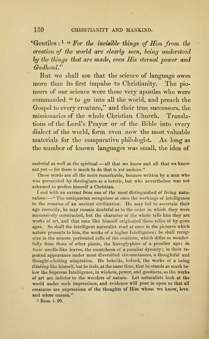 ■* Gentiles : ^ ''''For the invisible things of Him from the creation of the world are clearly seen, being miderstood by the things that are made, even His eternal power and Grodheady But we shall see that the science of language owes more than its first impulse to Christianity. The pio- neers of our science were those very apostles who were commanded  to go into all the world, and preach the Gospel to every creature, and their true successors, the missionaries of the whole Christian Church. Transla- tions of the Lord's Prayer or of the Bible into every dialect of the world, form even now the most valuable materials for the comparative philologist. As long as the number of known languages was small, the idea of material as well as the spiritual — all that we know and all that we know not 5'-et — for there is much to do that is yet undone. These words are all the more remarkable, because written by a man who was persecuted by theologians as a heretic, but who nevertheless was not ashamed to profess himself a Christian. I end with an extract from one of the most distinguished of living natu- ralists:—  Tlie antiquarian recognizes at once the workings of intelligence in the remains of an ancient civilization. He may fail to ascertain their age correctly, he may remain doubtful as to the order in which they were successively constructed, but the character of the whole tells him they are works of art, and that men like himself originated these relics of by-gone ages. So shall the intelligent naturalist read at once in the pictures which nature presents to him, the works of a higher Intelligence; he shall recog- nize in the minute perforated cells of the coniferje, which differ so wonder- fully from those of other plants, the hieroglyphics of a peculiar age; in their needle-like leaves, the escutcheon of a peculiar dynasty; in their re- peated appearance under most diversified circumstances, a thoughtful and thought-eliciting adaptation. He beholds, indeed, the works of a being thinking like himself, but he feels, at the same time, that he stands as much be- low the Supreme Intelligence, in wisdom, power, and goodness, as the works of art are inferior to the wonders of nature. Let naturalists look at the world under such impressions, and evidence will pour in upon us that all creatures are expressions of the thoughts of Him whom we know, love and adore unseen. 1 Rom. i. 20.