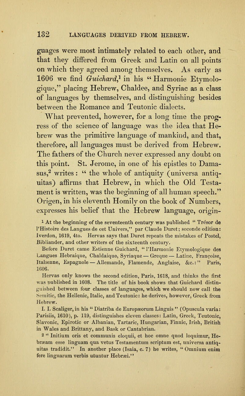 guages were most intimately related to each other, and that they differed from Greek and Latin on all points on which they agreed among themselves. As early as 1606 we find Gruichard} in his  Harmonie Etymolo- gique, placing Hebrew, Chaldee, and Syriac as a class of languages by themselves, and distinguishing besides between the Romance and Teutonic dialects. What prevented, however, for a long time the prog- ress of the science of language was the idea that He- brew was the primitive language of mankind, and that, therefore, all languages must be derived from Hebrew. The fathers of the Church never expressed any doubt on this point. St. Jerome, in one of his epistles to Dama- sus,^ writes:  the whole of antiquity (universa antiq- uitas) affirms that Hebrew, in which the Old Testa- ment is written, was the beginning of all human speech. Origen, in his eleventh Homily on the book of Numbers, expresses his belief that the Hebrew language, origin- 1 At the beginning of the seventeenth century was published  Tresor de I'Histoire des Langues de cet Univers, par Claude Duret; seconde edition: Iverdon, 1619, 4to. Hervas says that Duret repeats the mistakes of Postel, Bibliander, and other writers of the sixteenth century. Before Duret came Estienne Guichard,  I'Harmonie Etymologique des Langues Hebraique, Chaldaique, Syriaque—Greque—Latine, Fran^oise, Italienne, Espagnole — Allemande, Flamende, Anglaise, &c.: Paris, 1606. Hervas only knows the second edition, Paris, 1618, and thinks the first was published in 1608. The title of his book shows that Guichard distin- guished between four classes of languages, which we should now call the Semitic, the Hellenic, Italic, and Teutonic: he derives, however, Greek from Hebrew. I. I. Scaliger, in his  Diatriba de Europaeorum Linguis  (Opuscula varia: Parisiis, 1610), p. 119, distinguishes eleven classes: Latin, Greek, Teutonic, Slavonic, Epirotic or Albanian, Tartaric, Hungarian, Finnic, Irish, British in Wales and Brittany, and Bask or Cantabrian. 2  Initium oris et communis eloquii, et hoc omne quod loquimur, He- brseam esse linguam qua vetus Testamentum scriptum est, universa antiq- uitas tradidit. In another place (Isaia, c. 7) he writes, Omnium enim fere linguarum verbis utuntur Hebrsei.