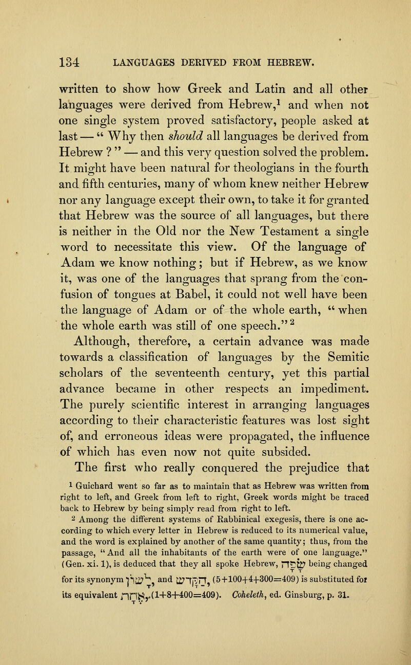 written to show how Greek and Latin and all other languages were derived from Hebrew,^ and when not one single system proved satisfactory, people asked at last —  Why then should all languages be derived from Hebrew ?  — and this very question solved the problem. It miMit have been natural for theoloo-ians in the fourth and fifth centuries, many of whom knew neither Hebrew nor any language except their own, to take it for granted that Hebrew was the source of all languages, but there is neither in the Old nor the New Testament a sing-le word to necessitate this view. Of the language of Adam we know nothing; but if Hebrew, as we know it, was one of the languages that sprang from the con- fusion of tongues at Babel, it could not well have been the language of Adam or of the whole earth,  when the whole earth was still of one speech. ^ Although, therefore, a certain advance was made towards a classification of languages by the Semitic scholars of the seventeenth century, yet this partial advance became in other respects an impediment. The purely scientific interest in arranging languages according to their characteristic features was lost sight of, and erroneous ideas were propagated, the influence of which has even now not quite subsided. The first who really conquered the prejudice that 1 Guichard went so far as to maintain that as Hebrew was written from right to left, and Greek from left to right, Greek words might be traced back to Hebrew by being simply read from right to left. 2 Among the different systems of Rabbinical exegesis, there is one ac- cording to which every letter in Hebrew is reduced to its numerical value, and the word is explained by another of the same quantity; thus, from the passage, And all the inhabitants of the earth were of one language. (Gen. xi. 1), is deduced that they all spoke Hebrew, nt^ti? being changed T T for its synonym j'l^^, and J271|^rT, (5+1004-4-1-300=409) is substituted foi its equivalent nnS,'(l+8+400=409). Coheleih, ed. Ginsburg, p. 31.