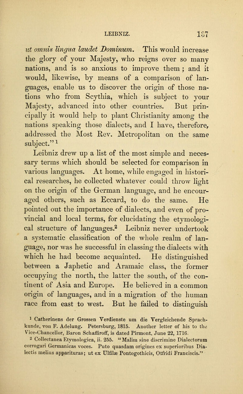 lit omnis lingua laudet Dominum. This would increase the glory of your Majesty, who reigns over so many nations, and is so anxious to improve them ; and it would, likewise, by means of a comparison of lan- guages, enable us to discover the origin of those na- tions who from Scythia, which is subject to your Majesty, advanced into other countries. But prin- cipally it would help to plant Christianity among the nations speaking those dialects, and I have, therefore, addressed the Most Rev. Metropolitan on the same subject.^ Leibniz drew up a list of the most simple and neces- sary terms which should be selected for comparison in various languages. At home, while engaged in histori- cal researches, he collected whatever could throw light on the origin of the German language, and he encour- aged others, such as Eccard, to do the same. He pointed out the importance of dialects, and even of pro- vincial and local terms, for elucidating the etymologi- cal structure of languages.^ Leibniz never undertook a systematic classification of the whole realm of lan- guage, nor was he successful in classing the dialects with which he had become acquainted. He distinguished between a Japhetic and Aramaic class, the former occupying the north, the latter the south, of the con- tinent of Asia and Europe. He believed in a common origin of languages, and in a migration of the human race from east to west. But he failed to distinguish 1 Catherinens der Grossen Verdienste urn die Vergleichende Sprach- kunde, von F. Adelung. Petersburg, 1815. Another letter of his to the Vice-chancellor, Baron Schaffiroflf, is dated Pirmont, June 22, 1716. 2 Collectanea Etymologica, ii. 255. Malim sine discrimine Dialectorum corrogari Germanicas voces. Puto quasdam origines ex superioribus Dia- lectis melius apparituras; ut ex Ulfilae Pontogothicis, Otfridi Franciscis.