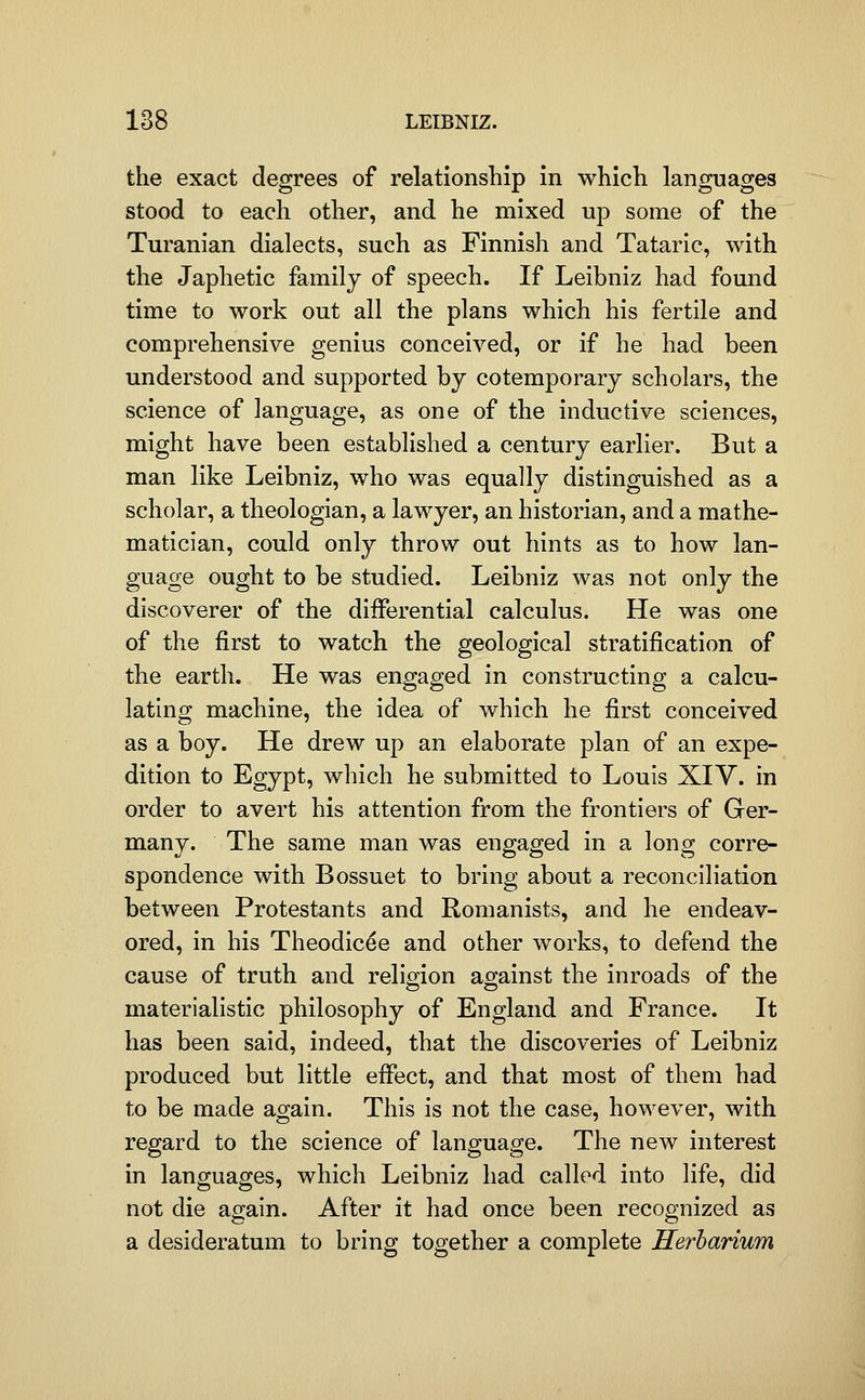 the exact degrees of relationship in which languages stood to each other, and he mixed up some of the Turanian dialects, such as Finnish and Tataric, with the Japhetic family of speech. If Leibniz had found time to work out all the plans which his fertile and comprehensive genius conceived, or if he had been understood and supported by cotemporary scholars, the science of language, as one of the inductive sciences, might have been established a century earlier. But a man like Leibniz, who was equally distinguished as a scholar, a theologian, a lawyer, an historian, and a mathe- matician, could only throw out hints as to how lan- guage ought to be studied. Leibniz was not only the discoverer of the differential calculus. He was one of the first to watch the geological stratification of the earth. He was engaged in constructing a calcu- lating machine, the idea of which he first conceived as a boy. He drew up an elaborate plan of an expe- dition to Egypt, which he submitted to Louis XIV. in order to avert his attention from the frontiers of Ger- many. The same man was engaged in a long corre- spondence with Bossuet to bring about a reconciliation between Protestants and Romanists, and he endeav- ored, in his Theodicee and other works, to defend the cause of truth and religion against the inroads of the materialistic philosophy of England and France. It has been said, indeed, that the discoveries of Leibniz produced but little effect, and that most of them had to be made again. This is not the case, however, with regard to the science of language. The new interest in languages, which Leibniz had called into life, did not die again. After it had once been recognized as a desideratum to bring together a complete Herbarium