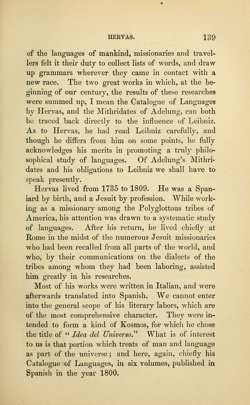 of the languages of mankind, missionaries and travel- lers felt it their duty to collect lists of words, and draw up grammars wherever they came in contact with a new race. The two great works in w^iich, at the be- ginning of our century, the results of these researches were summed up, I mean the Catalogue of Languages by Hervas, and the Mithridates of Adelung, can both be traced back directly to the influence of Leibniz. As to Hervas, he had read Leibniz carefully, and though he differs from him on some points, he fully acknowledges his merits in promoting a truly philo- sophical study of languages. Of Adelung's Mithri- dates and his obligations to Leibniz we shall have to speak presently. Hervas lived from 1735 to 1809. He was a Span- iard by birth, and a Jesuit by profession. While work- ing as a missionary among the Polyglottous tribes of America, his attention was drawn to a systematic study of languages. After his return, he lived chiefly at Rome in the midst of the numerous Jesuit missionaries who had been recalled from all parts of the world, and who, by their communications on the dialects of the tribes among whom they had been laboring, assisted him greatly in his researches. Most of his works were written in Italian, and were afterwards translated into Spanish. We cannot enter into the general scope of his literary labors, which are of the most corhprehensive character. They were in- tended to form a kind of Kosmos, for which he chose the title of  Idea del Universo.^^ What is of interest to us is that portion which treats of man and language as part of the universe; and here, again, chiefly his Catalogue of Languages, in six volumes, published in Spanish in the yeav 1800.