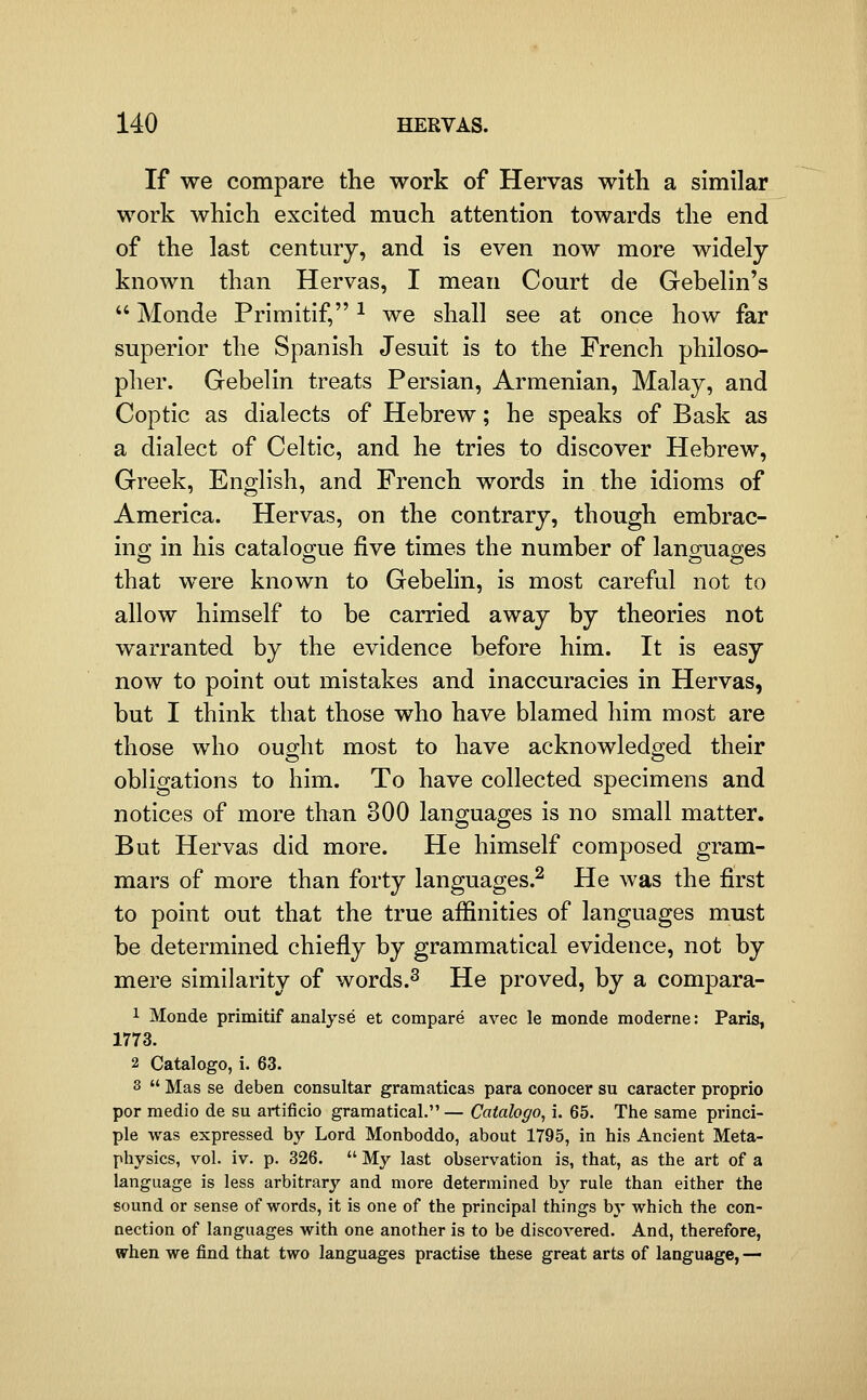 If we compare the work of Hervas with a similar work which excited much attention towards the end of the last century, and is even now more widely known than Hervas, I mean Court de Gebelin's  Monde Primitif, ^ we shall see at once how far superior the Spanish Jesuit is to the French philoso- pher. Gebelin treats Persian, Armenian, Malay, and Coptic as dialects of Hebrew; he speaks of Bask as a dialect of Celtic, and he tries to discover Hebrew, Greek, English, and French words in the idioms of America. Hervas, on the contrary, though embrac- ing in his catalogue five times the number of languages that were known to Gebelin, is most careful not to allow himself to be carried away by theories not warranted by the evidence before him. It is easy now to point out mistakes and inaccuracies in Hervas, but I think that those who have blamed him most are those who ought most to have acknowledged their obligations to him. To have collected specimens and notices of more than 300 lano-uasiies is no small matter. But Hervas did more. He himself composed gram- mars of more than forty languages.^ He was the first to point out that the true affinities of languages must be determined chiefly by grammatical evidence, not by mere similarity of words.^ He proved, by a compara- 1 Monde primitif analyse et compare avec le monde moderne: Paris, 1773. 2 Catalogo, i. 63. 3  Mas se deben consultar gramaticas para conocer su caracter proprio por medio de su artificio gramatical. — Catalogo, i. 65. The same princi- ple was expressed by Lord Monboddo, about 1795, in his Ancient Meta- physics, vol. iv. p. 326.  My last observation is, that, as the art of a language is less arbitrary and more determined by rule than either the sound or sense of words, it is one of the principal things by which the con- nection of languages with one another is to be discovered. And, therefore, ifhen we find that two languages practise these great arts of language, —