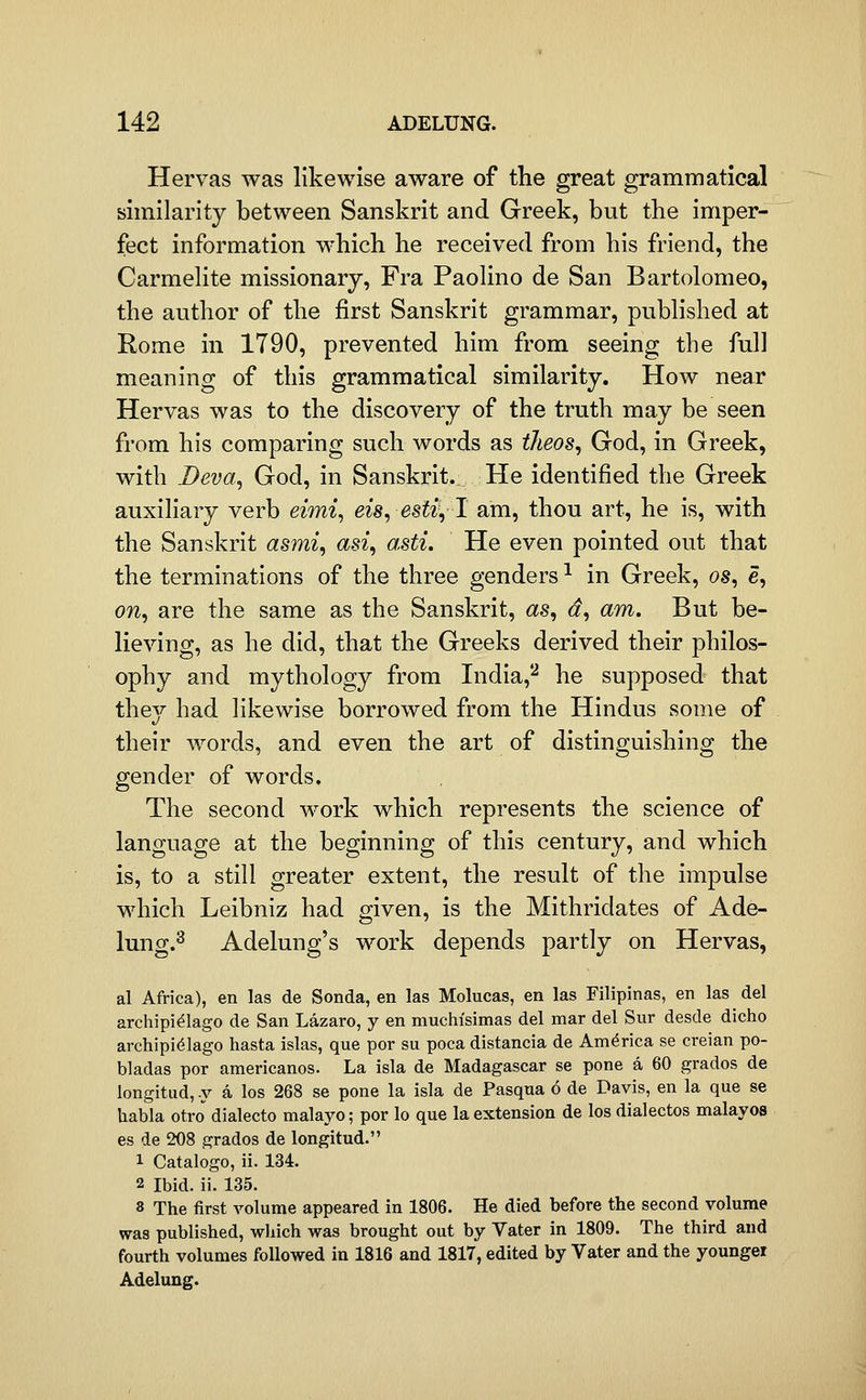 Hervas was likewise aware of the great grammatical similarity between Sanskrit and Greek, but the imper- fect information which he received from his friend, the CarmeUte missionary, Fra Paohno de San Bartolomeo, the author of the first Sanskrit grammar, pubhshed at Rome in 1790, prevented him from seeing the full meaning of this grammatical similarity. How near Hervas was to the discovery of the truth may be seen from his comparing such words as tlieos^ God, in Greek, with Deva^ God, in Sanskrit. He identified the Greek auxiliary verb e^w^, eis, estv,l am, thou art, he is, with the Sanskrit asmi, asi, asti. He even pointed out that the terminations of the three genders ^ in Greek, os, e, on, are the same as the Sanskrit, as, d, am. But be- lieving, as he did, that the Greeks derived their philos- ophy and mythology from India,*^ he supposed that thej had likewise borrowed from the Hindus some of their words, and even the art of distinguishing the gender of words. The second work which represents the science of language at the beginning of this century, and which is, to a still greater extent, the result of the impulse which Leibniz had given, is the Mithridates of Ade- lung.2 Adelung's work depends partly on Hervas, al Africa), en las de Sonda, en las Molucas, en las Filipinas, en las del archipi^lago de San Lazaro, y en muchisimas del mar del Sur desde dicho archipidlago hasta Islas, que por su poca distancia de America se creian po- bladas por americanos. La isla de Madagascar se pone a 60 grados de longitud, -y a los 268 se pone la isla de Pasqua 6 de Davis, en la que se habla otro dialecto malayo; por lo que la extension de los dialectos malayos es de 208 grados de longitud. 1 Catalogo, ii. 134. 2 Ibid. ii. 135. 8 The first volume appeared in 1806. He died before the second volume was published, which was brought out by Vater in 1809. The third and fourth volumes followed in 1816 and 1817, edited by Vater and the younger Adelung.