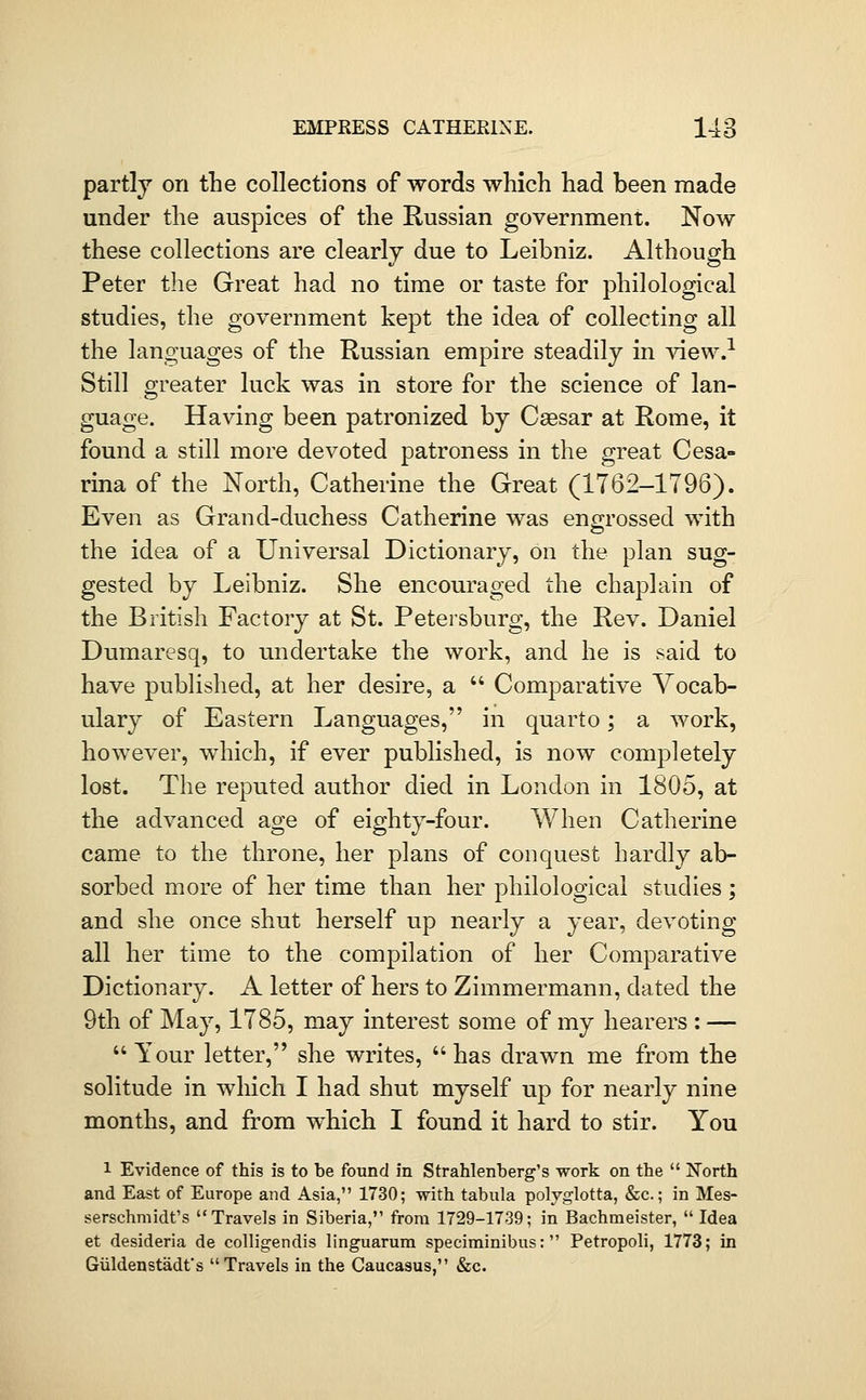 partly on the collections of words which had been made under the auspices of the Russian government. Now these collections are clearly due to Leibniz. Although Peter the Great had no time or taste for philological studies, the government kept the idea of collecting all the languages of the Russian empire steadily in view.^ Still greater luck was in store for the science of lan- guage. Having been patronized by Caesar at Rome, it found a still more devoted patroness in the great Cesa- rina of the North, Catherine the Great (1762-1796). Even as Grand-duchess Catherine was engrossed with the idea of a Universal Dictionary, on the plan sug- gested by Leibniz. She encouraged the chaplain of the British Factory at St. Petersburg, the Rev. Daniel Dumaresq, to undertake the work, and he is said to have pubUshed, at her desire, a  Comparative Vocab- ulary of Eastern Languages, in quarto; a work, however, which, if ever published, is now completely lost. The reputed author died in London in 1805, at the advanced age of eighty-four. When Catherine came to the throne, her plans of conquest hardly ab- sorbed more of her time than her philological studies; and she once shut herself up nearly a year, devoting all her time to the compilation of her Comparative Dictionary. A letter of hers to Zimmermann, dated the 9th of May, 1785, may interest some of my hearers : —  Your letter, she writes,  has drawn me from the solitude in which I had shut myself up for nearly nine months, and from which I found it hard to stir. You 1 Evidence of this is to be found in Strahlenberg's work on the  North and East of Europe and Asia, 1730; with tabula polvglotta, &c.; in Mes- serschmidt's Travels in Siberia, from 1729-1739; in Bachmeister,  Idea et desideria de coUigendis linguarum speciminibus: Petropoli, 1773; in Giildenstadfs Travels in the Caucasus, &c.