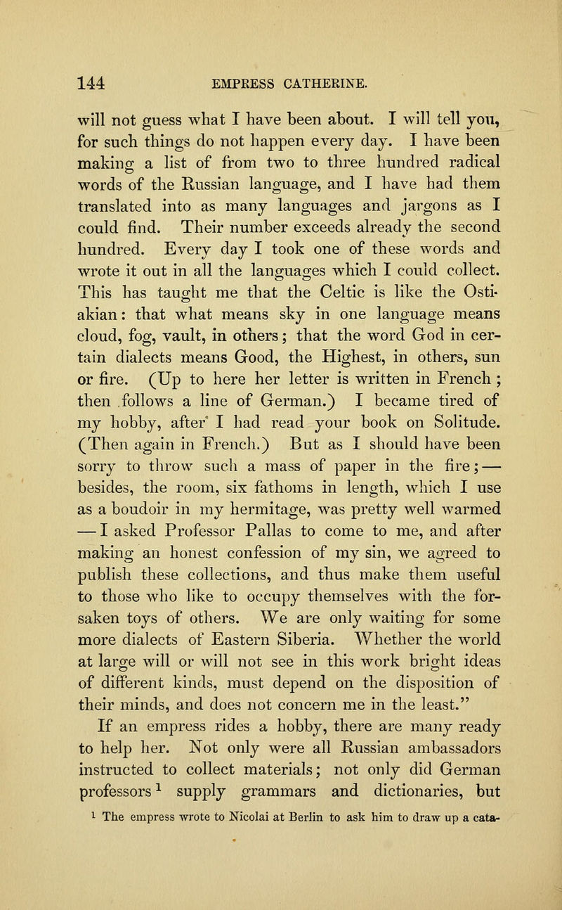 will not guess what I have been about. I will tell you, for such things do not happen every day. I have been making; a list of from two to three hundred radical words of the Russian language, and I have had them translated into as many languages and jargons as I could find. Their number exceeds already the second hundred. Every day I took one of these words and wrote it out in all the languages which I could collect. This has taught me that the Celtic is like the Osti- akian: that what means sky in one language means cloud, fog, vault, in others; that the word God in cer- tain dialects means Good, the Highest, in others, sun or fire. (Up to here her letter is written in French ; then follows a line of German.) I became tired of my hobby, after I had read your book on Solitude. (Then again in French.) But as I should have been sorry to throw such a mass of paper in the fire; — besides, the room, six fathoms in length, which I use as a boudoir in my hermitage, was pretty well warmed — I asked Professor Pallas to come to me, and after making; an honest confession of mv sin, we aojreed to publish these collections, and thus make them useful to those who like to occupy themselves with the for- saken toys of others. We are only waiting for some more dialects of Eastern Siberia. Whether the world at large will or will not see in this work bright ideas of different kinds, must depend on the disposition of their minds, and does not concern me in the least. If an empress rides a hobby, there are many ready to help her. Not only were all Russian ambassadors instructed to collect materials; not only did German professors ^ supply grammars and dictionaries, but 1 The empress wrote to Nicolai at Berlin to ask him to draw up a cata-