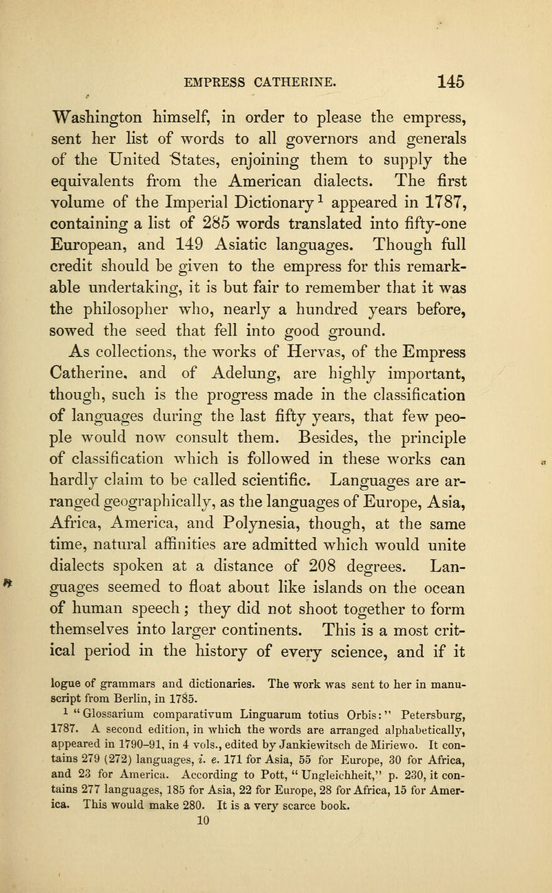 > Washington himself, in order to please the empress, sent her list of words to all governors and generals of the United States, enjoining them to supply the equivalents from the American dialects. The first volume of the Imperial Dictionary-^ appeared in 1787, containing a list of 285 words translated into fifty-one European, and 149 Asiatic languages. Though fiill credit should be given to the empress for this remark- able undertaking, it is but fair to remember that it was the philosopher who, nearly a hundred years before, sowed the seed that fell into good ground. As collections, the works of Hervas, of the Empress Catherine, and of Adelung, are highly important, though, such is the progress made in the classification of languages during the last fifty years, that few peo- ple would now consult them. Besides, the principle of classification which is followed in these works can hardly claim to be called scientific. Languages are ar- ranged geographically, as the languages of Europe, Asia, Africa, America, and Polynesia, though, at the same time, natural affinities are admitted which would unite dialects spoken at a distance of 208 degrees. Lan- guages seemed to float about like islands on the ocean of human speech; they did not shoot together to form themselves into larger continents. This is a most crit- ical period in the history of every science, and if it logue of grammars and dictionaries. The work was sent to her in manu- script from Berlin, in 1785. 1 Glossarium comparativum Lingnarum totius Orbis: Petersburg, 1787. A second edition, in which the words are arranged alphabetically, appeared in 1790-91, in 4 vols., edited by Jankiewitsch de Miriewo. It con- tains 279 (272) languages, i. e. 171 for Asia, 55 for Europe, 30 for Africa, and 23 for America. According to Pott,  Ungleichheit, p. 230, it con- tains 277 languages, 185 for Asia, 22 for Europe, 28 for Africa, 15 for Amer- ica. This would make 280. It is a very scarce book. 10