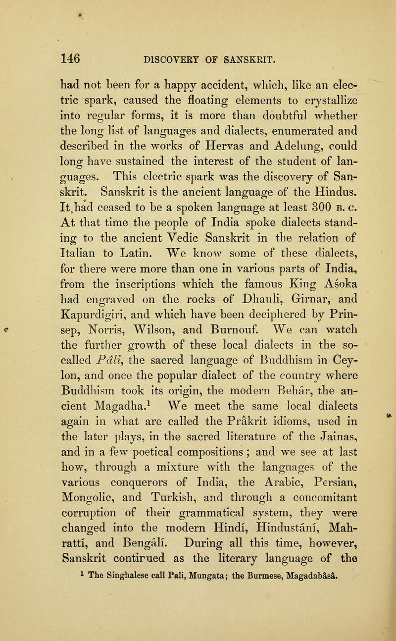 had not been for a happy accident, which, like an elec- tric spark, caused the floating elements to crj^stallize into regular forms, it is more than doubtful whether the long list of languages and dialects, enumerated and described in the works of Hervas and Adelung, could long have sustained the interest of the student of lan- guages. This electric spark was the discovery of San- skrit. Sanskrit is the ancient language of the Hindus. It^had ceased to be a spoken language at least 300 b. c. At that time the people of India spoke dialects stand- ing to the ancient Vedic Sanskrit in the relation of Italian to Latin. We know some of these dialects, for there were more than one in various parts of India, from the inscriptions which the famous King Asoka had engraved on the rocks of Dhauli, Girnar, and Kapurdigiri, and which have been deciphered by Prin- sep, Norrls, Wilson, and Burnouf. We can watch the further growth of these local dialects in the so- called Pdli^ the sacred language of Buddhism in Cey- lon, and once the popular dialect of the country where Buddhism took its origin, the modern Behar, the an- cient Mao-adha.^ We meet the same local dialects again in what are called the Prakrit idioms, used in the later plays, in the sacred literature of the Jainas, and in a few poetical compositions ; and we see at last how, through a mixture with the languages of the various conquerors of India, the Arabic, Persian, Mongolic, and Turkish, and through a concomitant corruption of their grammatical system, they were changed into the modern Hindi, Hindustani, Mah- ratti, and Bengali. During all this time, however, Sanskrit contirued as the literary language of the 1 The Singhalese call Pali, Mungata; the Burmese, Magadabasa.