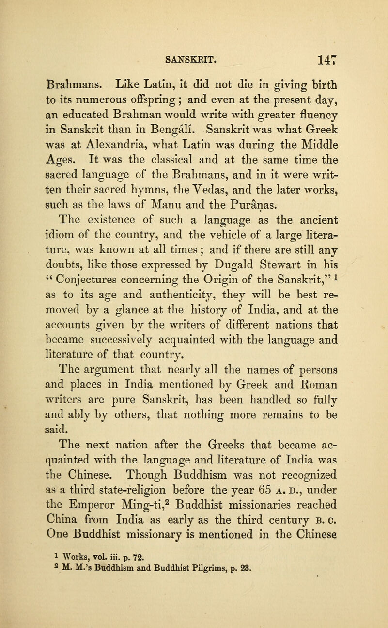 Brahmans. Like Latin, it did not die in giving birth to its numerous offspring; and even at the present day, an educated Brahman would write with greater fluency in Sanskrit than in Bengali. Sanskrit was what Greek was at Alexandria, what Latin was during the Middle Ages. It was the classical and at the same time the sacred language of the Brahmans, and in it were writ- ten their sacred hymns, the Yedas, and the later works, such as the laws of Manu and the Puranas. The existence of such a language as the ancient idiom of the country, and the vehicle of a large litera- ture, was known at all times ; and if there are still any doubts, like those expressed by Dugald Stewart in his  Conjectures concerning the Origin of the Sanskrit, ^ as to its age and authenticity, they will be best re- moved by a glance at the history of India, and at the accounts given by the writers of different nations that became successively acquainted with the language and literature of that country. The argument that nearly all the names of persons and places in India mentioned by Greek and Roman writers are pure Sanskrit, has been handled so fully and ably by others, that nothing more remains to be said. The next nation after the Greeks that became ac- quainted with the language and literature of India was the Chinese. Though Buddhism was not recognized as a third state-religion before the year 65 a. d., under the Emperor Ming-ti,^ Buddhist missionaries reached China from India as early as the third century b. c. One Buddhist missionary is mentioned in the Chinese 1 Works, vol. iii. p, 72. 2 M. M.'s Buddhism and Buddhist Pilgrims, p. 23.