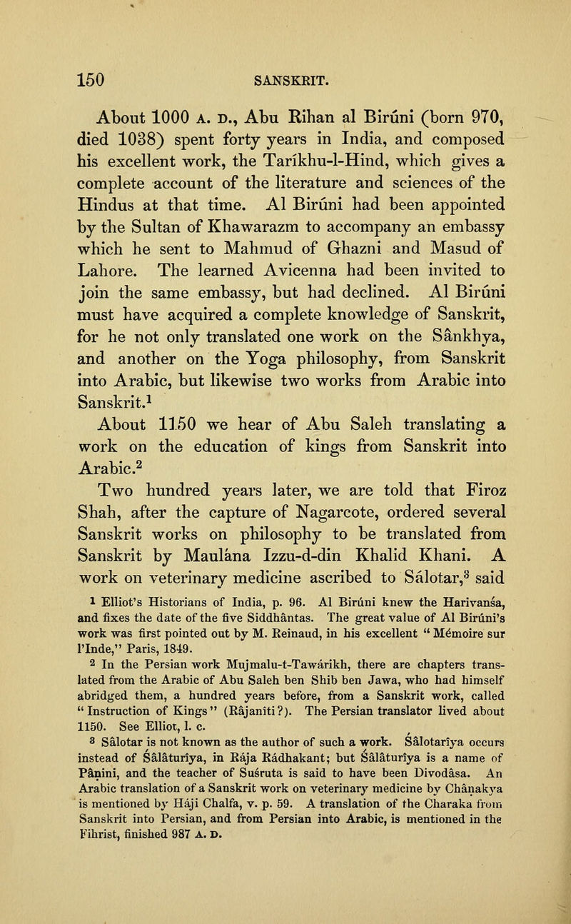 About 1000 A. D., Abu Rihan al Biriini (born 970, died 1038) spent forty years in India, and composed his excellent work, the Tarikhu-1-Hind, which gives a complete account of the literature and sciences of the Hindus at that time. Al Biruni had been appointed by the Sultan of Khawarazm to accompany an embassy which he sent to Mahmud of Ghazni and Masud of Lahore. The learned Avicenna had been invited to join the same embassy, but had declined. Al Biruni must have acquired a complete knowledge of Sanskrit, for he not only translated one work on the Sankhya, and another on the Yoga philosophy, from Sanskrit into Arabic, but likewise two works from Arabic into Sanskrit.^ About 1150 we hear of Abu Saleh translating a work on the education of kings from Sanskrit into Arabic.^ Two hundred years later, we are told that Firoz Shah, after the capture of Nagarcote, ordered several Sanskrit works on philosophy to be translated from Sanskrit by Maulana Izzu-d-din Khalid Khani. A work on veterinary medicine ascribed to Salotar,^ said 1 Elliot's Historians of India, p. 96. Al Biruni knew the Harivansa, and fixes the date of the five Siddhantas. The great value of Al Biriini's work was first pointed out by M. Eeinaud, in his excellent  M^moire sur I'Inde, Paris, 1849. 2 In the Persian work Mujmalu-t-Tawarikh, there are chapters trans- lated from the Arabic of Abu Saleh ben Shib ben Jawa, who had himself abridged them, a hundred years before, from a Sanskrit work, called Instruction of Kings (Rajaniti?). The Persian translator lived about 1150. See Elliot, 1. c. 3 Salotar is not known as the author of such a work. Salotariya occurs instead of Salatunya, in Raja Radhakant; but Salaturiya is a name of P&nini, and the teacher of Susruta is said to have been Divodasa. An Arabic translation of a Sanskrit work on veterinary medicine by Chanakya is mentioned by Haji Chalfa, v. p. 59. A translation of the Charaka from Sanskrit into Persian, and from Persian into Arabic, is mentioned in the Fihrist, finished 987 A. D.