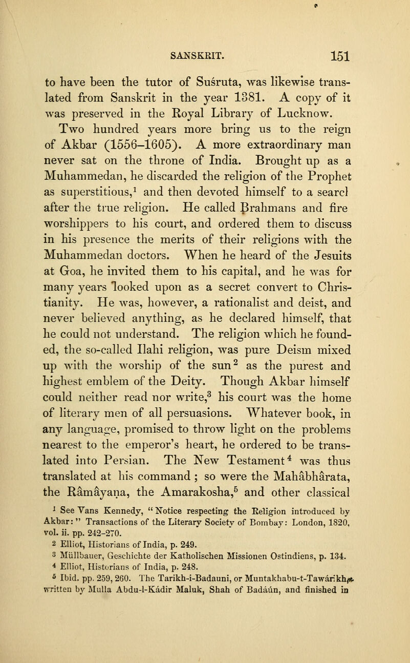 to have been the tutor of Susruta, was likewise trans- lated from Sanskrit in the year 1381. A copy of it was preserved in the Royal Library of Lucknow. Two hundred years more bring us to the reign of Akbar (1556-1605). A more extraordinary man never sat on the throne of India. Brought up as a Muhammedan, he discarded the religion of the Prophet as superstitious,^ and then devoted himself to a searcl after the true religion. He called Prahmans and fire worshippers to his court, and ordered them to discuss in his presence the merits of their religions with the Muhammedan doctors. When he heard of the Jesuits at Goa, he invited them to his capital, and he was for many years looked upon as a secret convert to Chris- tianity. He was, however, a rationalist and deist, and never believed anything, as he declared himself, that he could not understand. The religion which he found- ed, the so-called Ilahi religion, was pure Deism mixed up with the worship of the sun^ as the purest and highest emblem of the Deity. Though Akbar himself could neither read nor write,^ his court was the home of literary men of all persuasions. Whatever book, in any language, promised to throw light on the problems nearest to the emperor's heart, he ordered to be trans- lated into Persian. The New Testament^ was thus translated at his command ; so were the Mahabharata, the Ramayana, the Amarakosha,^ and other classical ^ See Vans Kennedy,  Notice respecting the Religion introduced by Akbar:  Transactions of the Literary Society of Bombay: London, 1820, voL ii. pp. 242-270. 2 Elliot, Historians of India, p. 249. 3 Miillbauer, Geschichte der Katholischen Missionen Ostindiens, p. 134. 4 Elliot, Historians of India, p. 248. 5 Ibid. pp. 259, 260. The Tarikh-i-Badauni, or Muntakhabu-t-Tawankh^* written by MuUa Abdu-1-Kadir Maluk, Shah of Badaun, and finished in