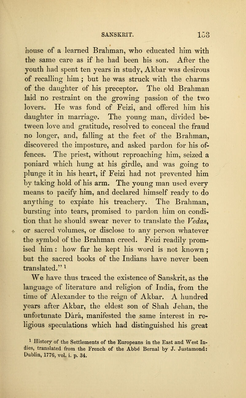 house of a learned Brahman, who educated him with the same care as if he had been bis son. After the youth had spent ten years in study, Akbar was desirous of recalhng him ; but he was struck with the charms of the daughter of his preceptor. The old Brahman laid no restraint on the growing passion of the two lovers. He was fond of Feizi, and offered him his daughter in marriage. The young man, divided be- tween love and gratitude, resolved to conceal the fraud no longer, and, falling at the feet of the Brahman, discovered the imposture, and asked pardon for his of- fences. The priest, without reproaching him, seized a poniard which hung at his girdle, and was going to plunge it in his heart, if Feizi had not prevented him by taking hold of his arm. The young man used every means to pacify him, and declared himself ready to do anything to expiate his treachery. The Brahman, bursting into tears, promised to pardon him on condi- tion that he should swear never to translate the Vedas^ or sacred volumes, or disclose to any person whatever the symbol of the Brahman creed. Feizi readily prom- ised him : how far he kept his word is not known ; but the sacred books of the Indians have never been translated. ^ We have thus traced the existence of Sanskrit, as the language of literature and religion of India, from the time of Alexander to the reign of Akbar. A hundred years after Akbar, the eldest son of Shah Jehan, the unfortunate Dark, manifested the same interest in re- ligious speculations which had distinguished his great 1 History of the Settlements of the Europeans in the East and West In- dies, translated from the French of the Abb6 Bernal by J. Justamond: Dublin, 1776, vol. i. p. 34.