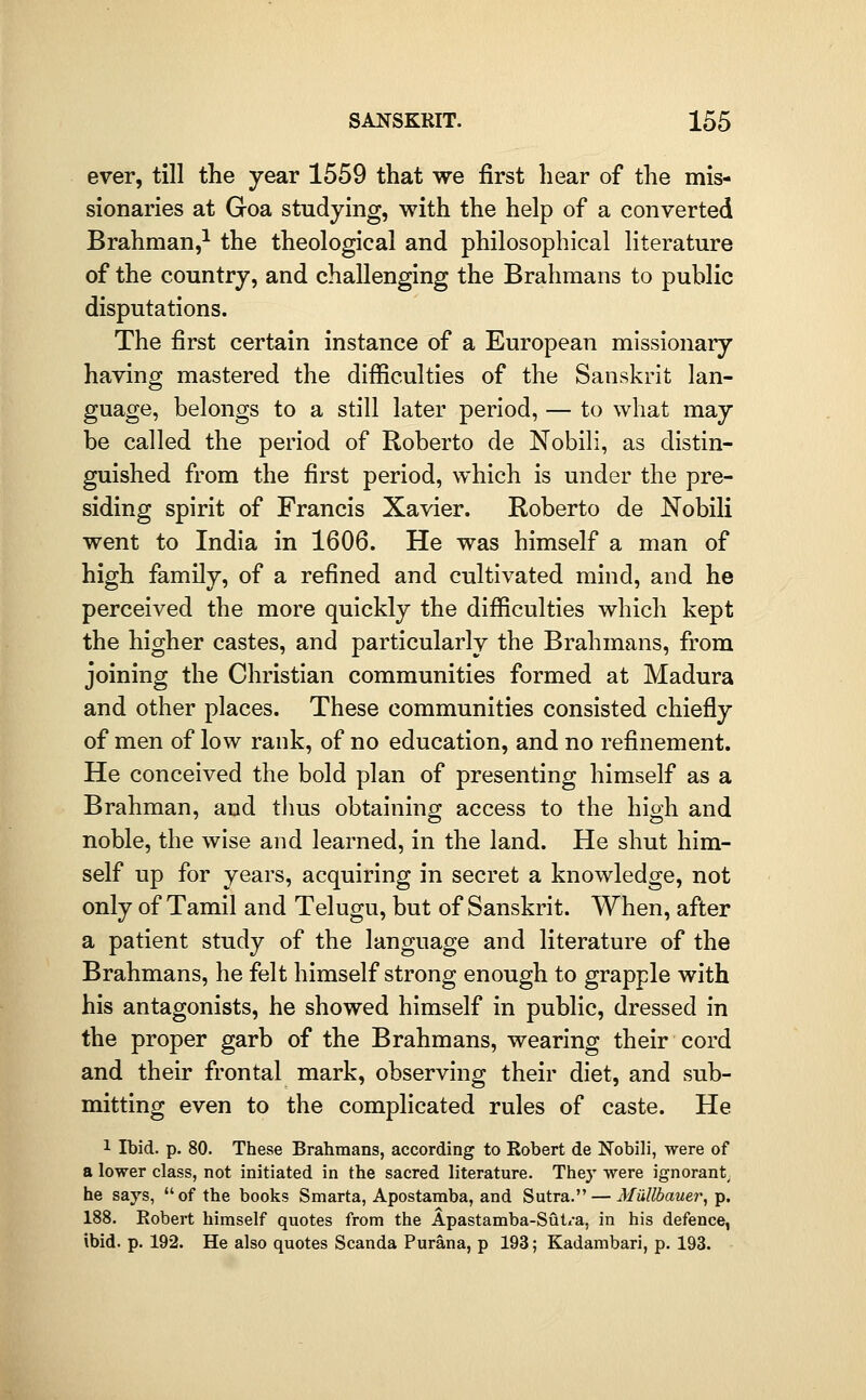 ever, till the year 1559 that we first hear of the mis- sionaries at Goa studying, with the help of a converted Brahman,^ the theological and philosophical literature of the country, and challenging the Brahmans to public disputations. The first certain instance of a European missionary having mastered the difficulties of the Sanskrit lan- guage, belongs to a still later period, — to what may be called the period of Roberto de Nobili, as distin- guished from the first period, which is under the pre- siding spirit of Francis Xavier. Roberto de Nobili went to India in 1606. He was himself a man of high family, of a refined and cultivated mind, and he perceived the more quickly the difficulties which kept the higher castes, and particularly the Brahmans, from joining the Christian communities formed at Madura and other places. These communities consisted chiefly of men of low rank, of no education, and no refinement. He conceived the bold plan of presenting himself as a Brahman, and tlms obtaining access to the high and noble, the wise and learned, in the land. He shut him- self up for years, acquiring in secret a knowledge, not only of Tamil and Telugu, but of Sanskrit. When, after a patient study of the language and literature of the Brahmans, he felt himself strong enough to grapple with his antagonists, he showed himself in public, dressed in the proper garb of the Brahmans, wearing their cord and their frontal mark, observing their diet, and sub- mitting even to the complicated rules of caste. He 1 Ibid. p. 80. These Brahmans, according to Robert de Nobili, were of a lower class, not initiated in the sacred literature. Thej' were ignorant^ he says, of the books Smarta, Apostamba, and Sutra. — Mtillbauer, p. 188. Robert himself quotes from the Apastamba-Sut/a, in his defence, ibid. p. 192. He also quotes Scanda Purana, p 193; Kadambari, p. 193.