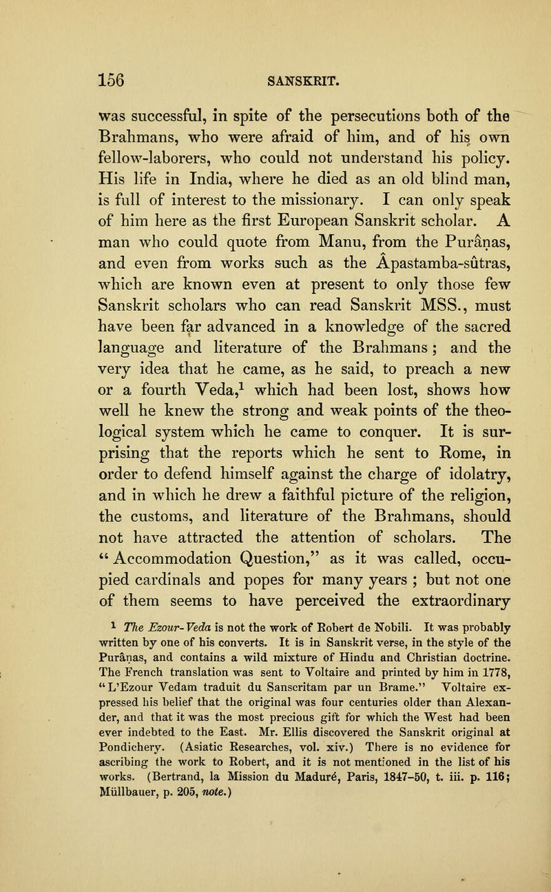 was successful, in spite of the persecutions both of the Brahmans, who were afraid of him, and of his own fellow-laborers, who could not understand his policy. His life in India, where he died as an old blind man, is full of interest to the missionary. I can only speak of him here as the first European Sanskrit scholar. A man who could quote from Manu, from the Pur^nas, and even from works such as the Apastamba-sutras, which are known even at present to only those few Sanskrit scholars who can read Sanskrit MSS., must have been far advanced in a knowledge of the sacred language and literature of the Brahmans ; and the very idea that he came, as he said, to preach a new or a fourth Veda,^ which had been lost, shows how well he knew the strong and weak points of the theo- logical system which he came to conquer. It is sur- prising that the reports which he sent to Rome, in order to defend himself against the charge of idolatry, and in which he drew a faithful picture of the religion, the customs, and literature of the Brahmans, should not have attracted the attention of scholars. The  Accommodation Question, as it was called, occu- pied cardinals and popes for many years ; but not one of them seems to have perceived the extraordinary ^ The Ezour- Veda is not the work of Eobert de Nobili. It was probably written by one of his converts. It is in Sanskrit verse, in the style of the Puranas, and contains a wild mixture of Hindu and Christian doctrine. The French translation was sent to Voltaire and printed by him in 1778, L'Ezour Vedam traduit du Sanscritam par un Brame. Voltaire ex- pressed his belief that the original was four centuries older than Alexan- der, and that it was the most precious gift for which the West had been ever indebted to the East. Mr. Ellis discovered the Sanskrit original at Pondichery. (Asiatic Researches, vol. xiv.) There is no evidence for ascribing the work to Robert, and it is not mentioned in the list of his works. (Bertrand, la Mission du Madur^, Paris, 1847-50, t. iii. p. 116; Miillbauer, p. 205, note.)