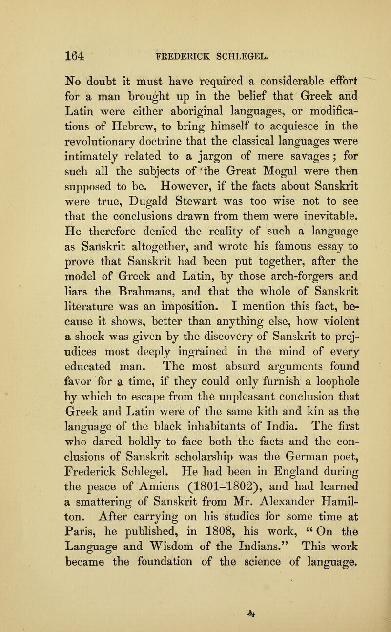 No doubt it must have required a considerable effort for a man brought up in the behef that Greek and Latin were either aboriginal languages, or modifica- tions of Hebrew, to bring himself to acquiesce in the revolutionary doctrine that the classical languages were intimately related to a jargon of mere savages ; for such all the subjects of 'the Great Mogul were then supposed to be. However, if the facts about Sanskrit were true, Dugald Stewart was too wise not to see that the conclusions drawn from them were inevitable. He therefore denied the reality of such a language as Sanskrit altogether, and wrote his famous essay to prove that Sanskrit had been put together, after the model of Greek and Latin, by those arch-forgers and liars the Brahmans, and that the whole of Sanskrit literature was an imposition. I mention this fact, be- cause it shows, better than anything else, how violent a shock was given by the discovery of Sanskrit to prej- udices most deeply ingrained in the mind of every educated man. The most absurd arguments found favor for a time, if they could only furnish a loophole by which to escape from the unpleasant conclusion that Greek and Latin were of the same kith and kin as the language of the black inhabitants of India. The first who dared boldly to face both the facts and the con- clusions of Sanskrit scholarship was the German poet, Frederick Schlegel. He had been in England during the peace of Amiens (1801-1802), and had learned a smattering of Sanskrit from Mr. Alexander Hamil- ton. After carrying on his studies for some time at Paris, he published, in 1808, his work,  On the Language and Wisdom of the Indians. This work became the foundation of the science of language.