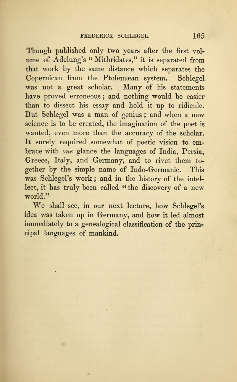 Though published only two years after the first vol- ume of Adelung's  Mithridates, it is separated from that work by the same distance which separates the Copernican from the Ptolemsean system. Schlegel was not a great scholar. Many of his statements have proved erroneous; and nothing would be easier than to dissect his essay and hold it up to ridicule. But Schlegel was a man of genius ; and when a new science is to be created, the imagination of the poet is wanted, even more than the accuracy of the scholar. It surely required somewhat of poetic vision to em- brace with one glance the languages of India, Persia, Greece, Italy, and Germany, and to rivet them to- gether by the simple name of Indo-Germanic. This was Schlegel's work; and in the history of the intel- lect, it has truly been called  the discovery of a new world. We shall see, in our next lecture, how Schlegel's idea was taken up in Germany, and how it led almost immediately to a genealogical classification of the prin- cipal languages of mankind.