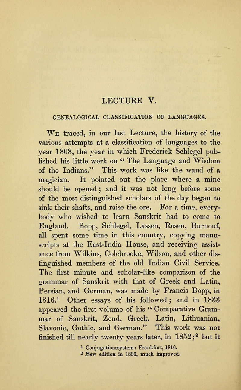 LECTURE V. GENEALOGICAL CLASSIFICATION OF LANGUAGES. We traced, in our last Lecture, the history of the various attempts at a classification of languages to the year 1808, the year in which Frederick Schlegel pub- lished his little work on  The Language and Wisdom of the Indians. This work was like the wand of a magician. It pointed out the place where a mine should be opened; and it was not long before some of the most distinguished scholars of the day began to sink their shafts, and raise the ore. For a time, every- body who wished to learn Sanskrit had to come to England. Bopp, Schlegel, Lassen, Rosen, Burnouf, all spent some time in this country, copying manu- scripts at the East-India House, and receiving assist- ance from Wilkins, Colebrooke, Wilson, and other dis- tinguished members of the old Indian Civil Service. The first minute and scholar-like comparison of the grammar of Sanskrit with that of Greek and Latin, Persian, and German, was made by Francis Bopp, in 1816.^ Other essays of his followed; and in 1833 appeared the first volume of his  Comparative Gram- mar of Sanskrit, Zend, Greek, Latin, Lithuanian, Slavonic, Gothic, and German. This work was not finished till nearly twenty years later, in 1852 ;2 but it 1 Conjugationssystem: Frankfurt, 1816. 2 2J5ew edition in 1856, much improved.