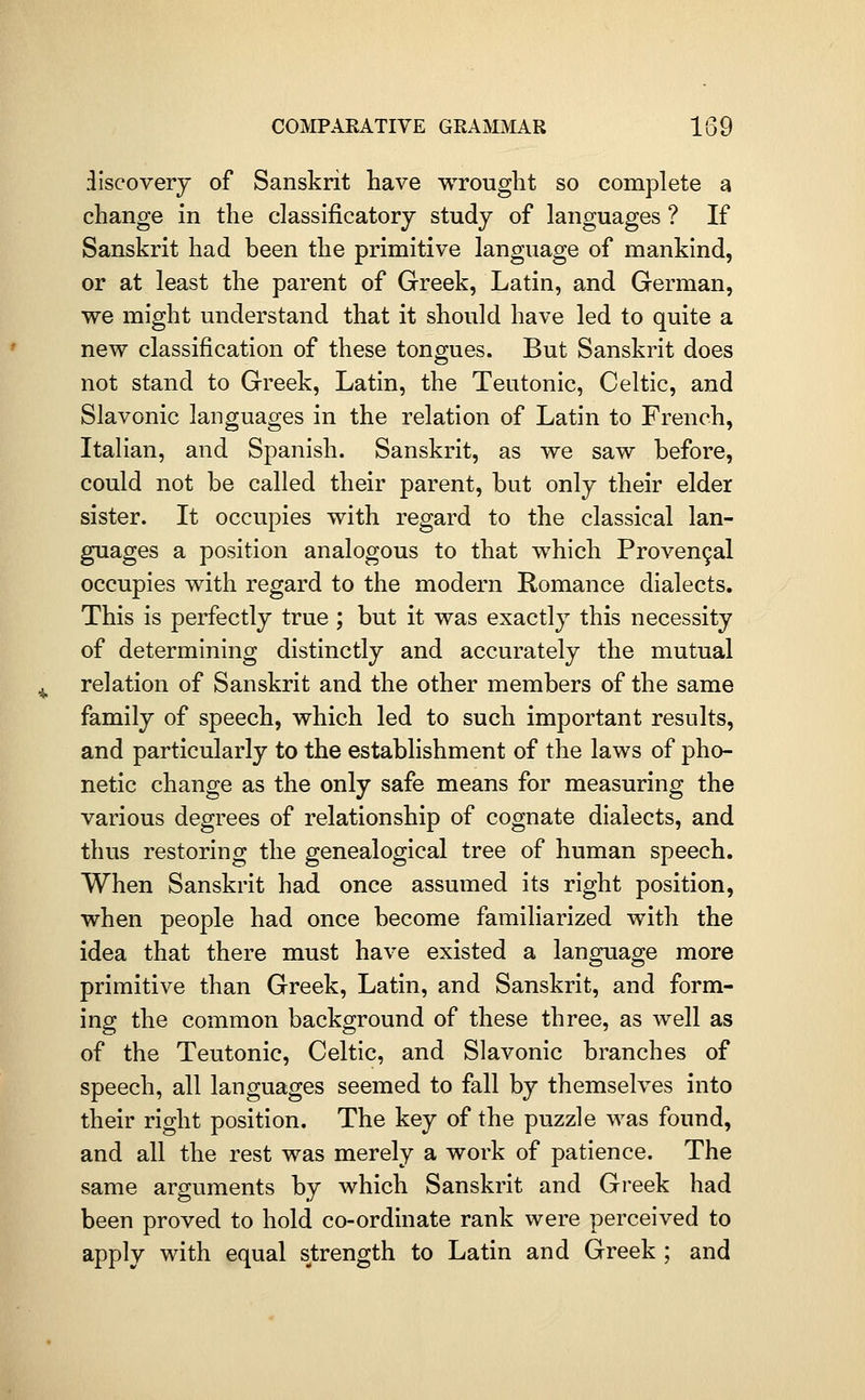 ilscoverj of Sanskrit have wrought so complete a change in the classificatory study of languages ? If Sanskrit had been the primitive language of mankind, or at least the parent of Greek, Latin, and German, we might understand that it should have led to quite a new classification of these tongues. But Sanskrit does not stand to Greek, Latin, the Teutonic, Celtic, and Slavonic languages in the relation of Latin to French, Italian, and Spanish. Sanskrit, as we saw before, could not be called their parent, but only their elder sister. It occupies with regard to the classical lan- guages a position analogous to that which Proven9al occupies with regard to the modern Romance dialects. This is perfectly true ; but it was exactly this necessity of determining distinctly and accurately the mutual relation of Sanskrit and the other members of the same family of speech, which led to such important results, and particularly to the establishment of the laws of pho- netic change as the only safe means for measuring the various degrees of relationship of cognate dialects, and thus restoring the genealogical tree of human speech. When Sanskrit had once assumed its right position, when people had once become familiarized with the idea that there must have existed a language more primitive than Greek, Latin, and Sanskrit, and form- ing the common background of these three, as well as of the Teutonic, Celtic, and Slavonic branches of speech, all languages seemed to fall by themselves into their right position. The key of the puzzle was found, and all the rest was merely a work of patience. The same arguments by which Sanskrit and Greek had been proved to hold co-ordinate rank were perceived to apply with equal strength to Latin and Greek ; and