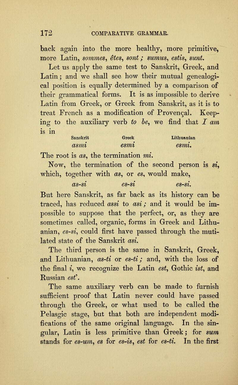 back again into the more healthy, more primitive, more Latin, sommes, Stes, sont; sumus, estis, sunt Let us apply the same test to Sanskrit, Greek, and Latin; and we shall see how their mutual genealogi- cal position is equally determined by a comparison of their grammatical forms. It is as impossible to derive Latin from Greek, or Greek from Sanskrit, as it is to treat French as a modification of Provengal. Keep- ing to the auxiliary verb to be, we find that I am is in Sanskrit Greek Lithuanian asmi esmi esmi. The root is as, the termination mi. Now, the termination of the second person is si, which, together with as, or es^ would make, as-si es-si es-si. But here Sanskrit, as far back as its history can be traced, has reduced assi to asi; and it would be im- possible to suppose that the perfect, or, as they are sometimes called, organic, forms in Greek and Lithu- anian, es-si, could first have passed through the muti- lated state of the Sanskrit asi. The third person is the same in Sanskrit, Greek, and Lithuanian, as-ti or es-ti; and, with the loss of the final i, we recognize the Latin est, Gothic ist, and Russian est\ The same auxiliary verb can be made to furnish sufiicient proof that Latin never could have passed through the Greek, or what used to be called the Pelasgic stage, but that both are independent modi- fications of the same original language. In the sin- gular, Latin is less primitive than Greek; for sum stands for es-um, es for es-is, est for es-ti. In the first