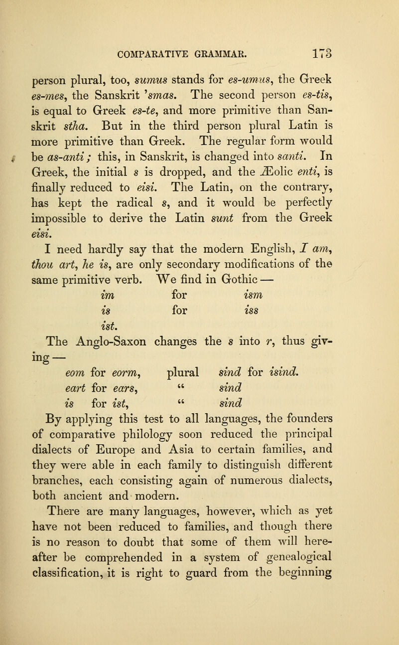 P'O person plural, too, sumus stands for es-umns, the Greek es-7nes, tlie Sanskrit ^smas. The second person es-tis, is equal to Greek es-te, and more primitive than San- skrit stJia. But in the third person plural Latin is more primitive than Greek. The regular form would be as-anti ; this, in Sanskrit, is changed into santi. In Greek, the initial s is dropped, and the ^olic enti, is finally reduced to eisi. The Latin, on the contrary, has kept the radical s, and it would be perfectly impossible to derive the Latin sunt from the Greek eisi. I need hardly say that the modern English, / am, thou art, he is, are only secondary modifications of the same primitive verb. We find in Gothic — im for ism is for iss ist. The Anglo-Saxon changes the s into r, thus giv- ing— eom for eorm, plural sind for isind. eart for ears,  sind is for ist,  sind By applying this test to all languages, the founders of comparative philology soon reduced the principal dialects of Europe and Asia to certain families, and they were able in each family to distinguish dififerent branches, each consisting again of numerous dialects, both ancient and modern. There are many languages, however, which as yet have not been reduced to families, and though there is no reason to doubt that some of them will here- after be comprehended in a system of genealogical classification, it is right to guard from the beginning