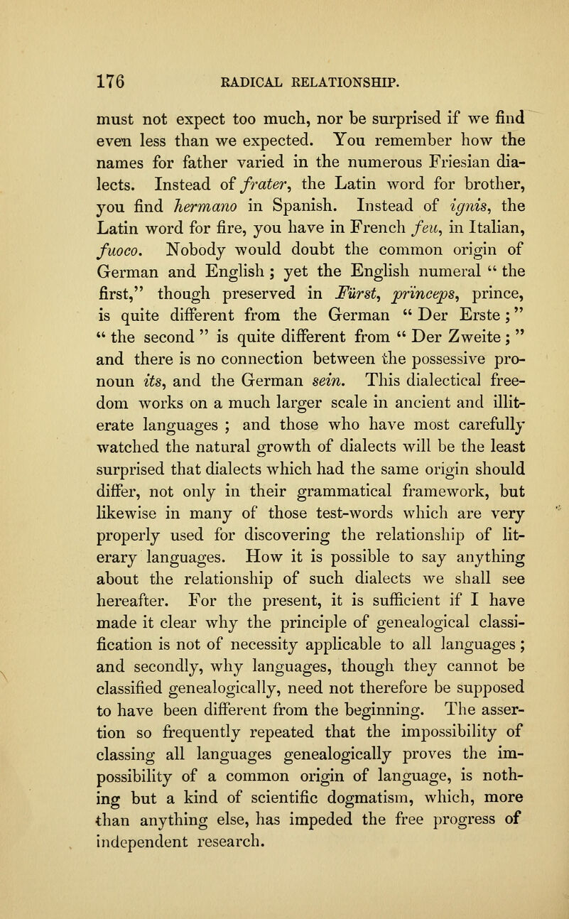 must not expect too much, nor be surprised if we find even less than we expected. You remember how the names for father varied in the numerous Friesian dia- lects. Instead oi frater^ the Latin word for brother, you find Tiermano in Spanish. Instead of ignis^ the Latin word for fire, you have in French feu^ in Italian, fuoco. Nobody would doubt the common origin of German and English ; yet the English numeral  the first, though preserved in JFurst, prmceps, prince, is quite different from the German  Der Erste;  the second  is quite different from  Der Zweite;  and there is no connection between the possessive pro- noun its, and the German sein. This dialectical free- dom works on a much larger scale in ancient and illit- erate languages ; and those who have most carefully watched the natural growth of dialects will be the least surprised that dialects which had the same origin should differ, not only in their grammatical framework, but Hkewise in many of those test-words which are very properly used for discovering the relationship of lit- erary languages. How it is possible to say anything about the relationship of such dialects we shall see hereafter. For the present, it is sufficient if I have made it clear why the principle of genealogical classi- fication is not of necessity applicable to all languages ; and secondly, why languages, though they cannot be classified genealogically, need not therefore be supposed to have been different from the beginning. The asser- tion so firequently repeated that the impossibility of classing all languages genealogically proves the im- possibility of a common origin of language, is noth- ing but a kind of scientific dogmatism, which, more than anything else, has impeded the free progress of independent research.
