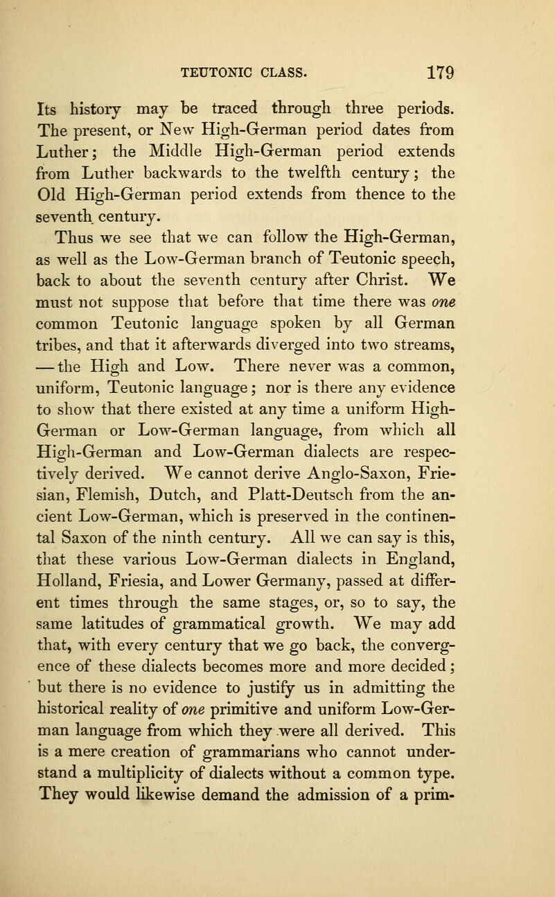 Its history may be traced througli three periods. The present, or New High-German period dates from Luther; the Middle High-German period extends from Luther backwards to the twelfth century; the Old High-German period extends from thence to the seventh century. Thus we see that we can follow the High-German, as well as the Low-German branch of Teutonic speech, back to about the seventh century after Christ. We must not suppose that before that time there was one common Teutonic language spoken by all German tribes, and that it afterwards diverged into two streams, — the High and Low. There never was a common, uniform, Teutonic language; nor is there any evidence to show that there existed at any time a uniform High- German or Low-German language, from which all High-German and Low-German dialects are respec- tively derived. We cannot derive Anglo-Saxon, Frie- sian, Flemish, Dutch, and Platt-Deutsch from the an- cient Low-German, which is preserved in the continen- tal Saxon of the ninth century. All we can say is this, that these various Low-German dialects in England, Holland, Friesia, and Lower Germany, passed at differ- ent times through the same stages, or, so to say, the same latitudes of grammatical growth. We may add that, with every century that we go back, the converg- ence of these dialects becomes more and more decided; but there is no evidence to justify us in admitting the historical reality of one primitive and uniform Low-Ger- man language from which they were all derived. This is a mere creation of grammarians who cannot under- stand a multiplicity of dialects without a common type. They would likewise demand the admission of a prim-