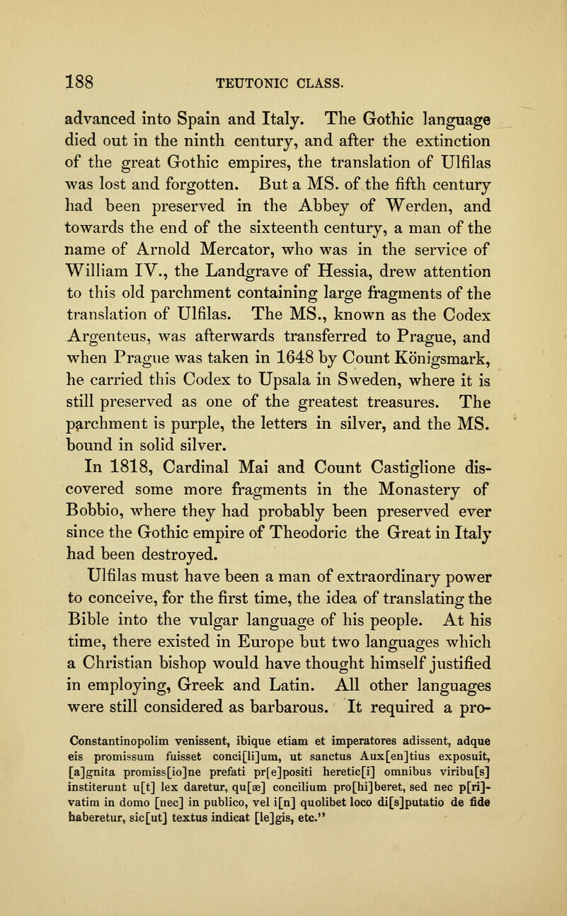 advanced Into Spain and Italy. The Gothic language died out in the ninth century, and after the extinction of the great Gothic empires, the translation of Ulfilas was lost and forgotten. But a MS. of the fifth century had been preserved in the Abbey of Werden, and towards the end of the sixteenth century, a man of the name of Arnold Mercator, who was in the service of William IV., the Landgrave of Hessia, drew attention to this old parchment containing large fragments of the translation of Ulfilas. The MS., known as the Codex Argenteus, was afterwards transferred to Prague, and when Prague was taken in 1648 by Count Konigsmark, he carried this Codex to Upsala in Sweden, where it is still preserved as one of the greatest treasures. The parchment is purple, the letters in silver, and the MS. bound in solid silver. In 1818, Cardinal Mai and Count Castiglione dis- covered some more fragments in the Monastery of Bobbio, where they had probably been preserved ever since the Gothic empire of Theodoric the Great in Italy had been destroyed. Ulfilas must have been a man of extraordinary power to conceive, for the first time, the idea of translating the Bible into the vulgar language of his people. At his time, there existed in Europe but two languages which a Christian bishop would have thought himself justified in employing, Greek and Latin. All other languages were still considered as barbarous. It required a pro- Constantinopolim venissent, ibique etiam et imperatores adissent, adque eis promissum fuisset conci[li]um, ut sanctus Aux[en]tius exposuit, [ajgnita promiss[io]ne prefati pr[e]positi heretic[i] omnibus viribu[s] institerunt u[t] lex daretur, qu[ae] concilium pro[hi]beret, sed nee p[ri]- vatim in domo [nee] in publico, vel i[n] quolibet loco di[s]putatio de fide haberetur, sic[ut] textus indicat [lejgis, etc.