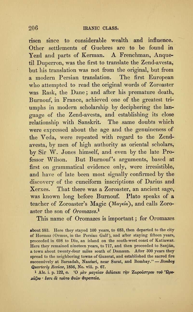 risen since to considerable wealth and influence. Other settlements of Guebres are to be found in Yezd and parts of Kerman. A Frenchman, Anque- til Duperron, was the first to translate the Zend-avesta, but his translation was not from the original, but from a modern Persian translation. The first European who attempted to read the original words of Zoroaster was Rask, the Dane; and after his premature death, Burnouf, in France, achieved one of the greatest tri- umphs in modern scholarship by deciphering the lan- guage of the Zend-avesta, and establishing its close relationship with Sanskrit. The same doubts which were expressed about the age and the genuineness of the Veda, were repeated with regard to the Zend- avesta, by men of high authority as oriental scholars, by Sir W. Jones himself, and even by the late Pro- fessor Wilson. But Burnouf's arguments, based at first on grammatical evidence only, were irresistible, and have of late been most signally confirmed by the discovery of the cuneiform inscriptions of Darius and Xerxes. That there was a Zoroaster, an ancient sage, was known long before Burnouf. Plato speaks of a teacher of Zoroaster's Magic (Mayeia), and calls Zoro- aster the son of Oromazes} This name of Oromazes is important; for Oromazes about 583. Here they stayed 100 years, to 683, then departed to the city of Hormaz (Ormus, in the Persian Gulf), and after staying fifteen years, proceeded in 698 to Diu, an island on the south-west coast of Katiawar. Here they remained nineteen years, to 717, and then proceeded to Sanjan, a town about twenty-four miles south of Damaun. After 300 years they spread to the neighboring towns of Guzerat, and established the sacred fire successively at Barsadah, Nausari, near Surat, and Bombay.—Bombay Quarterly Review, 1856, No. viii. p. 67. 1 Ale. i. p. 122, a. 'O /^£V fiayeiav SiSdoKei ttjv Zupodarpov tov 'Qpo* ud^ov ' eari 6e tovto ■&euv ^epaizeia.