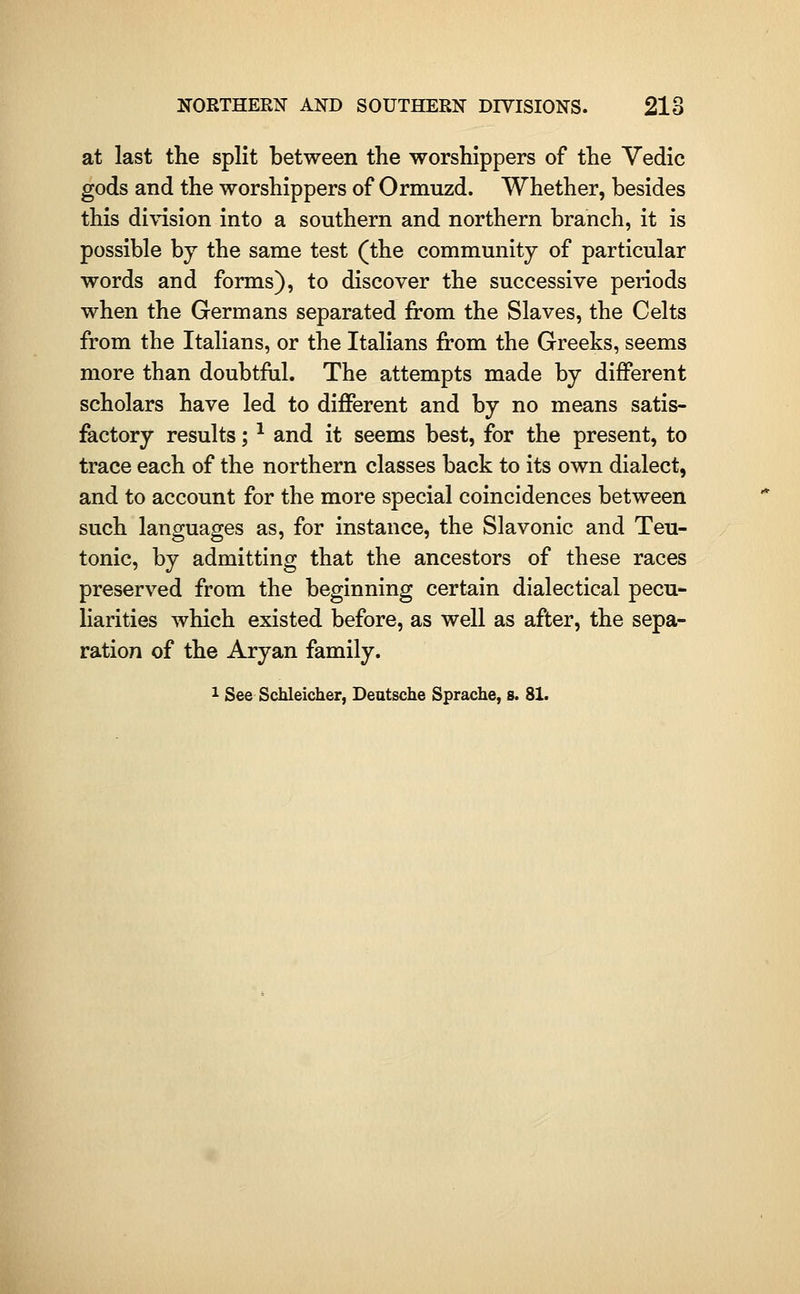 at last the split between the worshippers of the Vedic gods and the worshippers of Ormuzd. Whether, besides this division into a southern and northern branch, it is possible by the same test (the community of particular words and forms), to discover the successive periods when the Germans separated from the Slaves, the Celts from the Italians, or the Italians from the Greeks, seems more than doubtftil. The attempts made by different scholars have led to different and by no means satis- factory results; ^ and it seems best, for the present, to trace each of the northern classes back to its own dialect, and to account for the more special coincidences between such languages as, for instance, the Slavonic and Teu- tonic, by admitting that the ancestors of these races preserved from the beginning certain dialectical pecu- liarities which existed before, as well as after, the sepa- ration of the Aryan family. 1 See Schleicher, Deutsche Sprache, s. 81.