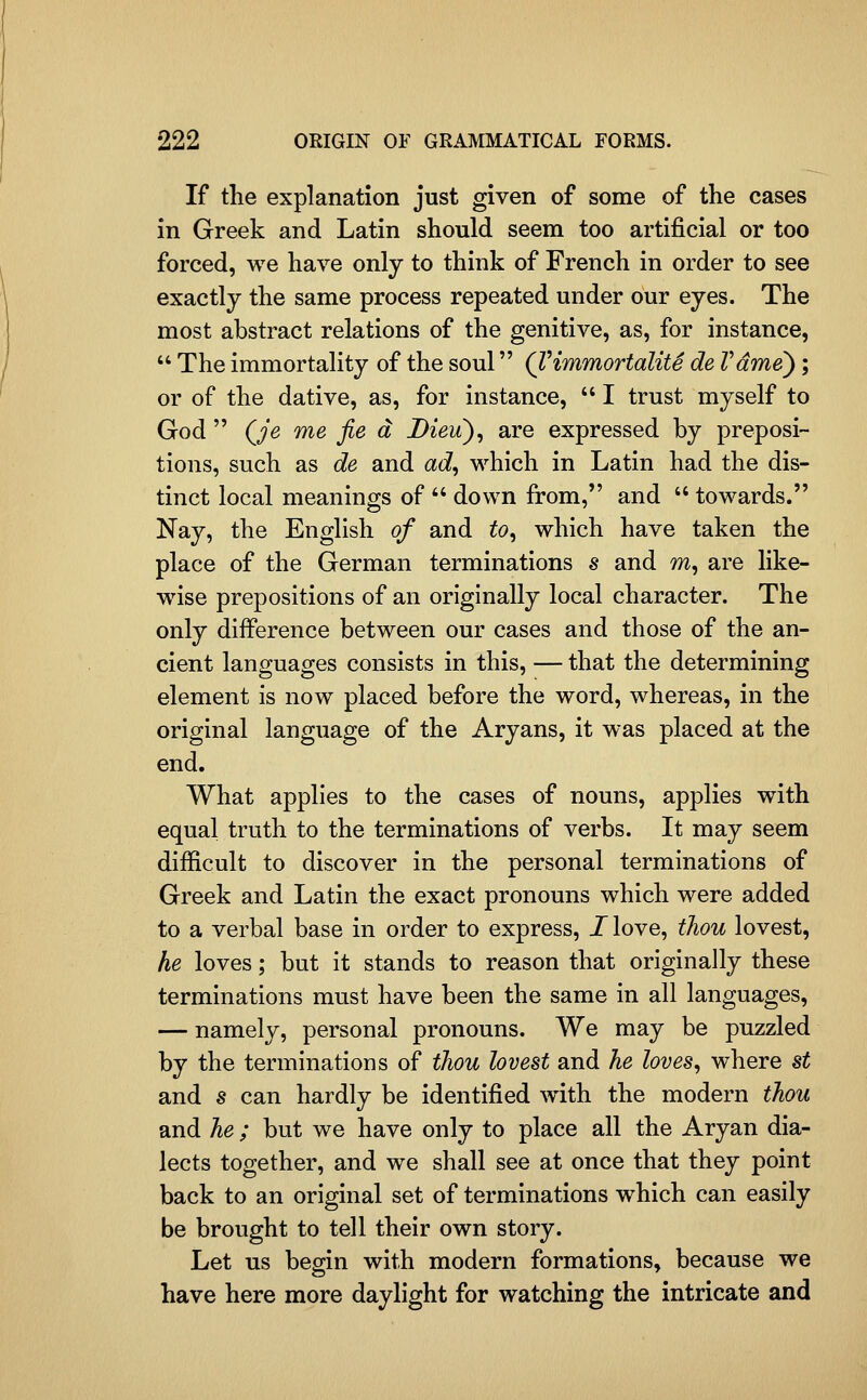 If the explanation just given of some of the cases in Greek and Latin should seem too artificial or too forced, we have only to think of French in order to see exactly the same process repeated under our eyes. The most abstract relations of the genitive, as, for instance,  The immortality of the soul QHmmortalitS de Vdme); or of the dative, as, for instance,  I trust myself to God  Qje me fie a Dieu), are expressed by preposi- tions, such as de and ad, which in Latin had the dis- tinct local meanings of  down from, and  towards. Nay, the English of and to, which have taken the place of the German terminations s and m, are like- wise prepositions of an originally local character. The only difference between our cases and those of the an- cient languages consists in this, — that the determining element is now placed before the word, whereas, in the original language of the Aryans, it was placed at the end. What applies to the cases of nouns, applies with equal truth to the terminations of verbs. It may seem difficult to discover in the personal terminations of Greek and Latin the exact pronouns which were added to a verbal base in order to express, I love, thou lovest, he loves; but it stands to reason that originally these terminations must have been the same in all languages, — namely, personal pronouns. We may be puzzled by the terminations of thou lovest and he loves, where st and s can hardly be identified with the modern thou and he ; but we have only to place all the Aryan dia- lects together, and we shall see at once that they point back to an original set of terminations which can easily be brought to tell their own story. Let us begin with modern formations, because we have here more daylight for watching the intricate and