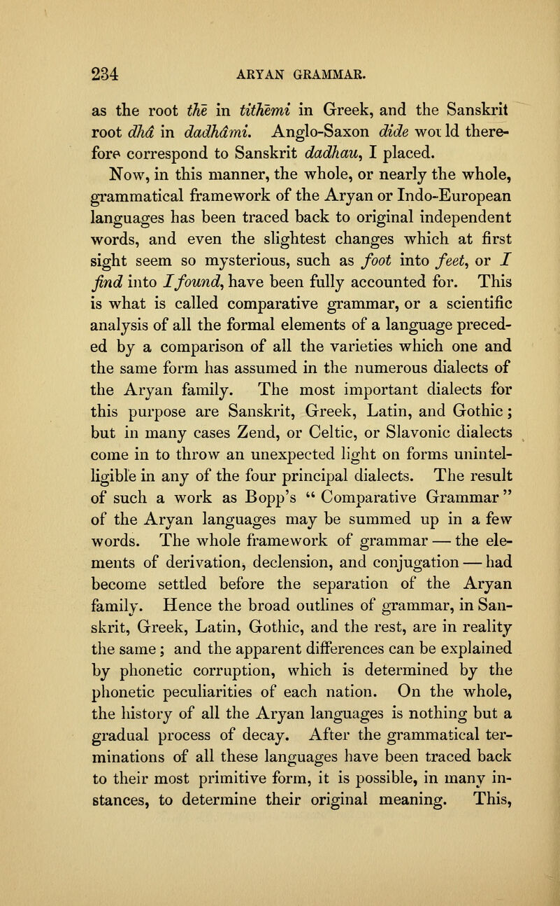 as the root the in tithemi in Greek, and the Sanskrit root dlid in dadhdmi, Anglo-Saxon dide woi Id there- fore correspond to Sanskrit dadhau, I placed. Now, in this manner, the whole, or nearly the whole, grammatical framework of the Aryan or Indo-European languages has been traced back to original independent words, and even the slightest changes which at first sight seem so mysterious, such as foot into feet^ or I find into I found, have been fully accounted for. This is what is called comparative grammar, or a scientific analysis of all the formal elements of a language preced- ed by a comparison of all the varieties which one and the same form has assumed in the numerous dialects of the Aryan family. The most important dialects for this purpose are Sanskrit, Greek, Latin, and Gothic; but in many cases Zend, or Celtic, or Slavonic dialects come in to throw an unexpected light on forms unintel- ligible in any of the four principal dialects. The result of such a work as Bopp's  Comparative Grammar of the Aryan languages may be summed up in a few words. The whole framework of grammar — the ele- ments of derivation, declension, and conjugation — had become settled before the separation of the Aryan family. Hence the broad outlines of grammar, in San- skrit, Greek, Latin, Gothic, and the rest, are in reality the same; and the apparent differences can be explained by phonetic corruption, which is determined by the phonetic peculiarities of each nation. On the whole, the history of all the Aryan languages is nothing but a gradual process of decay. After the grammatical ter- minations of all these languages have been traced back to their most primitive form, it is possible, in many in- stances, to determine their original meaning. This,