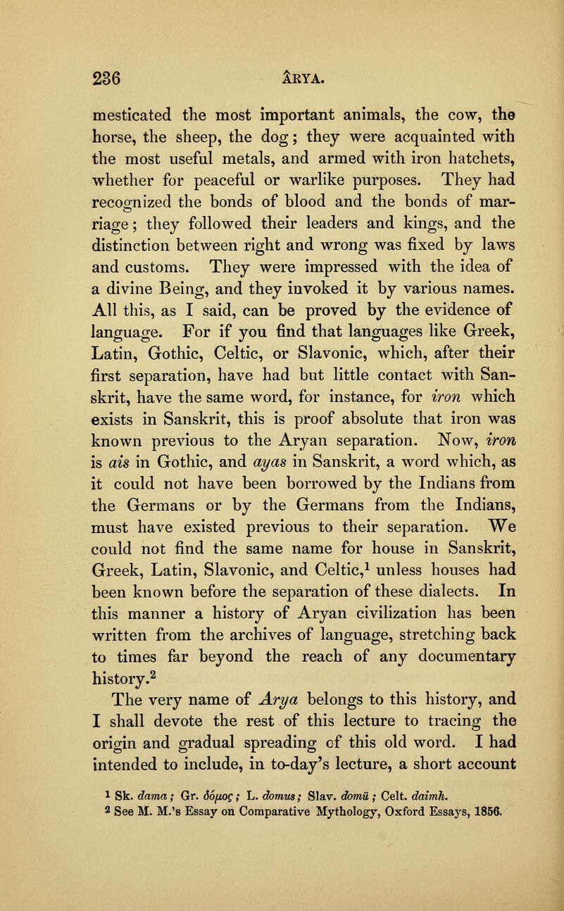 mesticated the most important animals, the cow, the horse, the sheep, the dog; they were acquainted with the most useful metals, and armed with iron hatchets, whether for peaceful or warlike purposes. They had recoo-nized the bonds of blood and the bonds of mar- riage; they followed their leaders and kings, and the distinction between right and wrong was fixed by laws and customs. They were impressed with the idea of a divine Being, and they invoked it by various names. All this, as I said, can be proved by the evidence of language. For if you find that languages like Greek, Latin, Gothic, Celtic, or Slavonic, which, after their first separation, have had but little contact with San- skrit, have the same word, for instance, for iron which exists in Sanskrit, this is proof absolute that iron was known previous to the Aryan separation. Now, iron is ais in Gothic, and ayas in Sanskrit, a word which, as it could not have been borrowed by the Indians from the Germans or by the Germans from the Indians, must have existed previous to their separation. We could not find the same name for house in Sanskrit, Greek, Latin, Slavonic, and Celtic,^ unless houses had been known before the separation of these dialects. In this manner a history of Aryan civilization has been written from the archives of language, stretching back to times far beyond the reach of any documentary history.^ The very name of Arya belongs to this history, and I shall devote the rest of this lecture to tracing the origin and gradual spreading of this old word. I had intended to include, in to-day's lecture, a short account 1 Sk. dama; Gr. doftog; L. domm; Slav, domii; Celt, dairrih. 2 See M. M.'s Essay on Comparative Mythology, Oxford Essays, 1856.