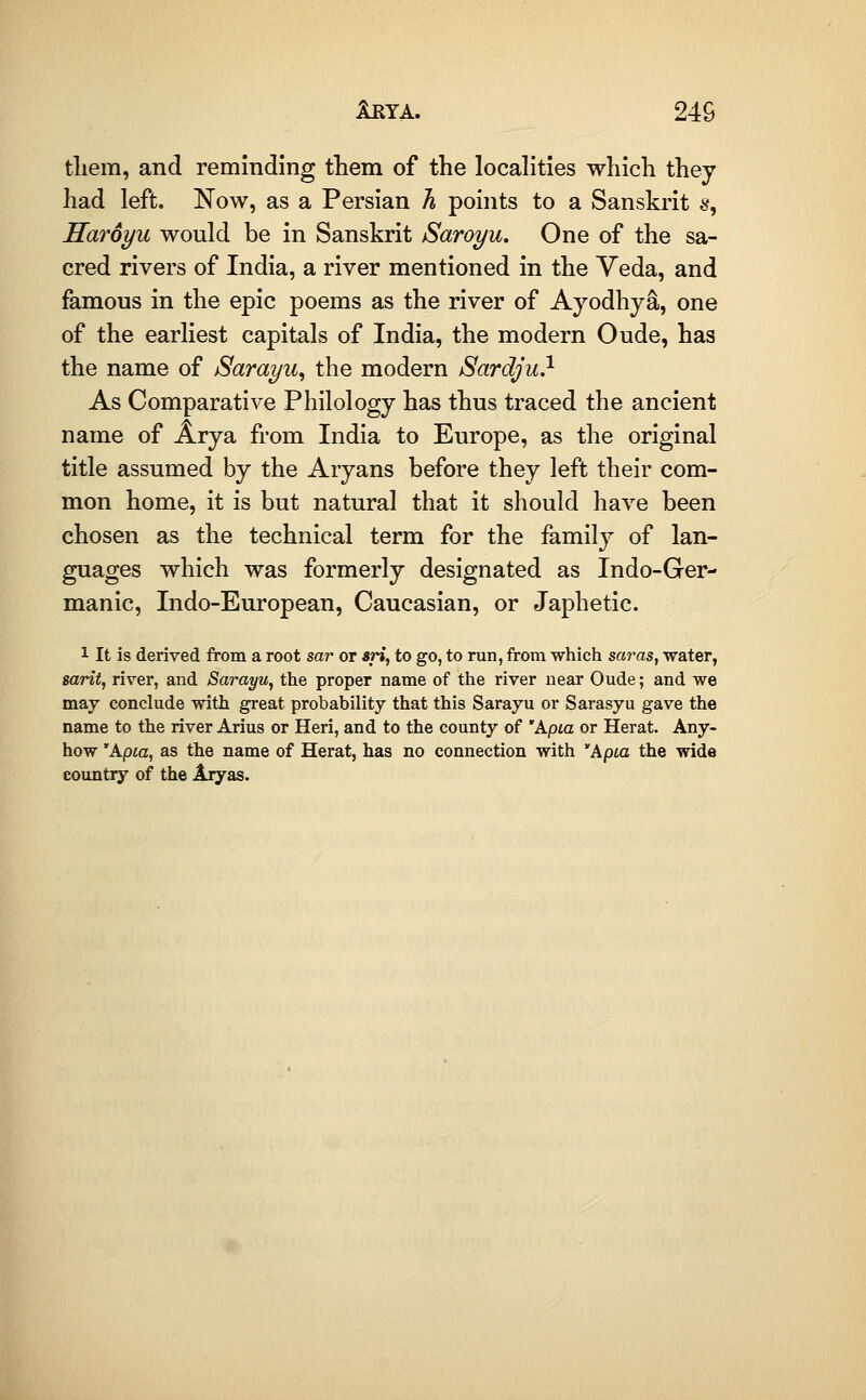 tliem, and reminding tliem of the localities which they had left. Now, as a Persian h points to a Sanskrit s, Haroyu would be in Sanskrit Saroyu. One of the sa- cred rivers of India, a river mentioned in the Veda, and famous in the epic poems as the river of Ayodhy^, one of the earliest capitals of India, the modern Oude, has the name of Sarayu^ the modern Sardju} As Comparative Philology has thus traced the ancient name of Arya from India to Europe, as the original title assumed by the Aryans before they left their com- mon home, it is but natural that it should have been chosen as the technical term for the family of lan- guages which was formerly designated as Indo-Ger- manic, Indo-European, Caucasian, or Japhetic. 1 It is derived from a root sar or m, to go, to run, from which saras, water, sarit, river, and Sarayu, the proper name of the river near Oude; and we may conclude with great probability that this Sarayu or Sarasyu gave the name to the river Arius or Heri, and to the county of 'A.pia or Herat. Any- how 'Apia, as the name of Herat, has no connection with 'Apia the wide country of the Aryas.