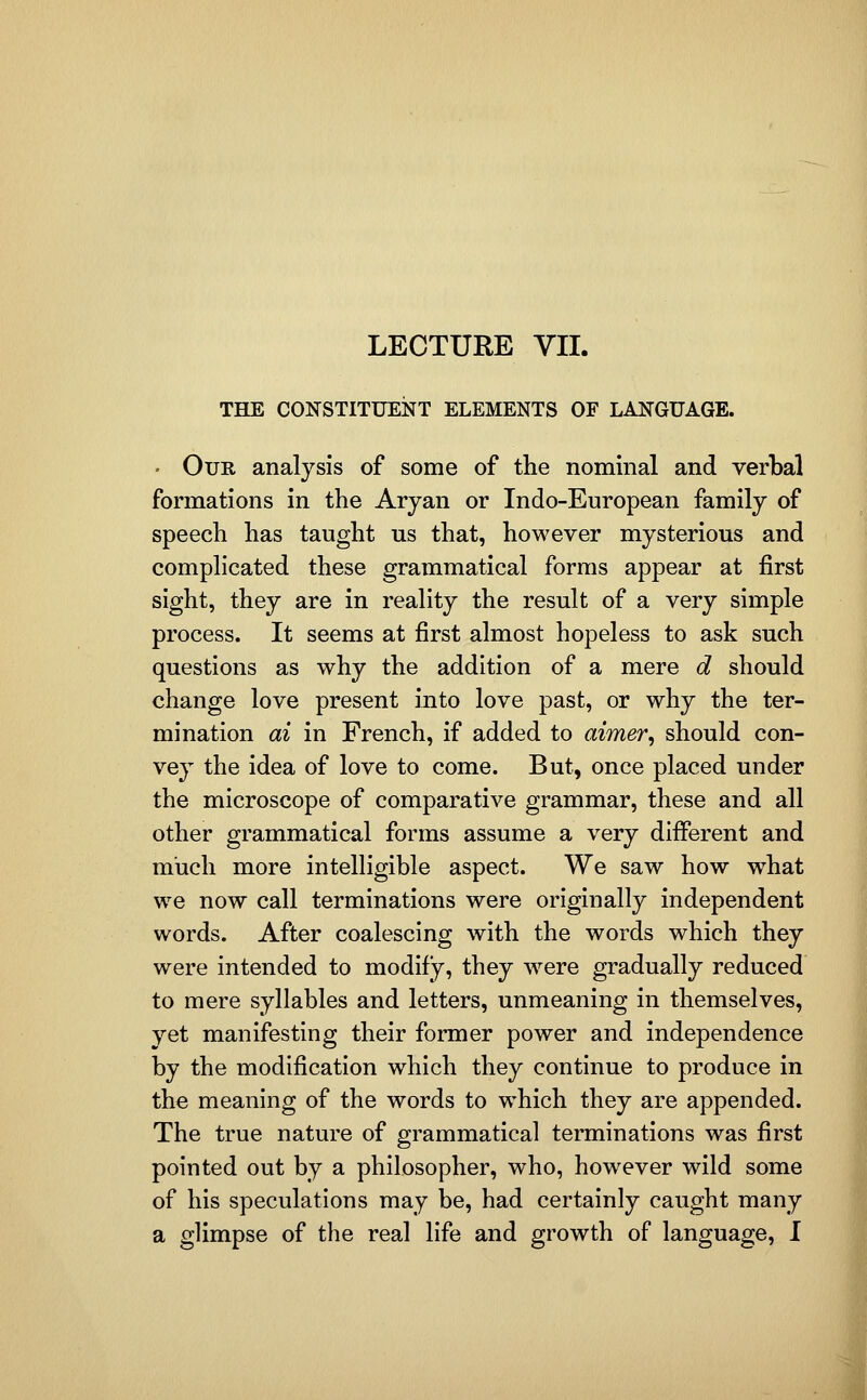 LECTURE VII. THE CONSTITUENT ELEMENTS OF LANGUAGE. • Our analysis of some of the nominal and verbal formations in the Aryan or Indo-European family of speech has taught us that, however mysterious and complicated these grammatical forms appear at first sight, they are in reality the result of a very simple process. It seems at first almost hopeless to ask such questions as why the addition of a mere d should change love present into love past, or why the ter- mination ai in French, if added to aimer, should con- vey the idea of love to come. But, once placed under the microscope of comparative grammar, these and all other grammatical forms assume a very different and much more intelligible aspect. We saw how what we now call terminations were originally independent words. After coalescing with the words which they were intended to modify, they were gradually reduced to mere syllables and letters, unmeaning in themselves, yet manifesting their former power and independence by the modification which they continue to produce in the meaning of the words to which they are appended. The true nature of grammatical terminations was first pointed out by a philosopher, who, however wild some of his speculations may be, had certainly caught many