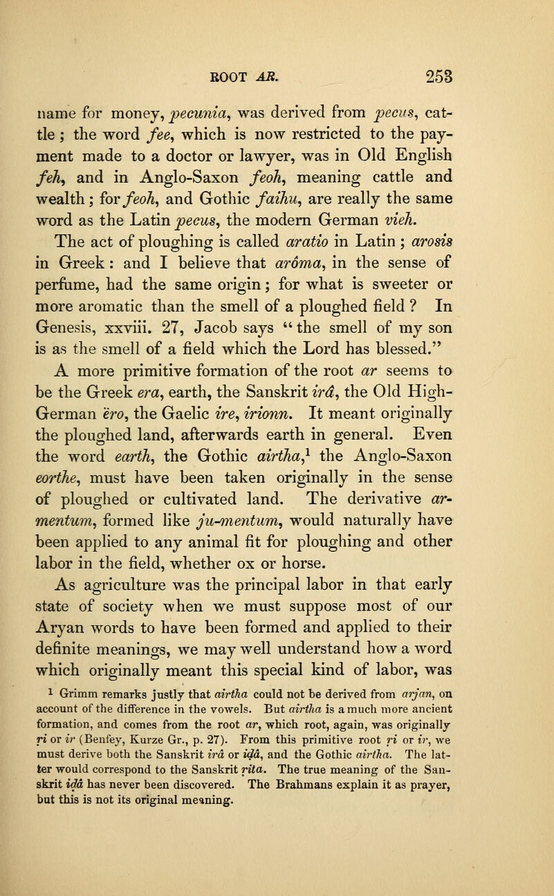 name for money, pecunia, was derived from pecus^ cat- tle ; the word fee, which is now restricted to the pay- ment made to a doctor or lawyer, was in Old English feh^ and in Anglo-Saxon feoh, meaning cattle and wealth; for feoh, and Gothic faiJiu, are really the same word as the Latin pecus, the modem German vieJi. The act of ploughing is called aratio in Latin ; arosis in Greek: and I believe that aroma, in the sense of perfume, had the same origin; for what is sweeter or more aromatic than the smell of a ploughed field ? In Genesis, xxviii. 27, Jacob says  the smell of my son is as the smell of a field which the Lord has blessed. A more primitive formation of the root ar seems to be the Greek era, earth, the Sanskrit ird, the Old High- German ero, the Gaelic ire, irionn. It meant originally the ploughed land, afterwards earth in general. Even the word earth, the Gothic airtha^ the Anglo-Saxon eorthe, must have been taken originally in the sense of ploughed or cultivated land. The derivative ar- mentum, formed like ju^mentum, would naturally have been applied to any animal fit for ploughing and other labor in the field, whether ox or horse. As agriculture was the principal labor in that early state of society when we must suppose most of our Aryan words to have been formed and applied to their definite meanings, we may well understand how a word which originally meant this special kind of labor, was 1 Grimm remarks justly that airtha could not be derived from arjan, on account of the difference in the vowels. But airtha is a much more ancient formation, and comes from the root ar, which root, again, was originally ri or ir (Benfey, Kurze Gr., p. 27). From this primitive root ri or t?-, we must derive both the Sanskrit ird or ida, and the Gothic airtha. The lat- ter would correspond to the Sanskrit rita. The true meaning of the San- skrit ida has never been discovered. The Brahmans explain it as prayer, but this is not its original meaning.