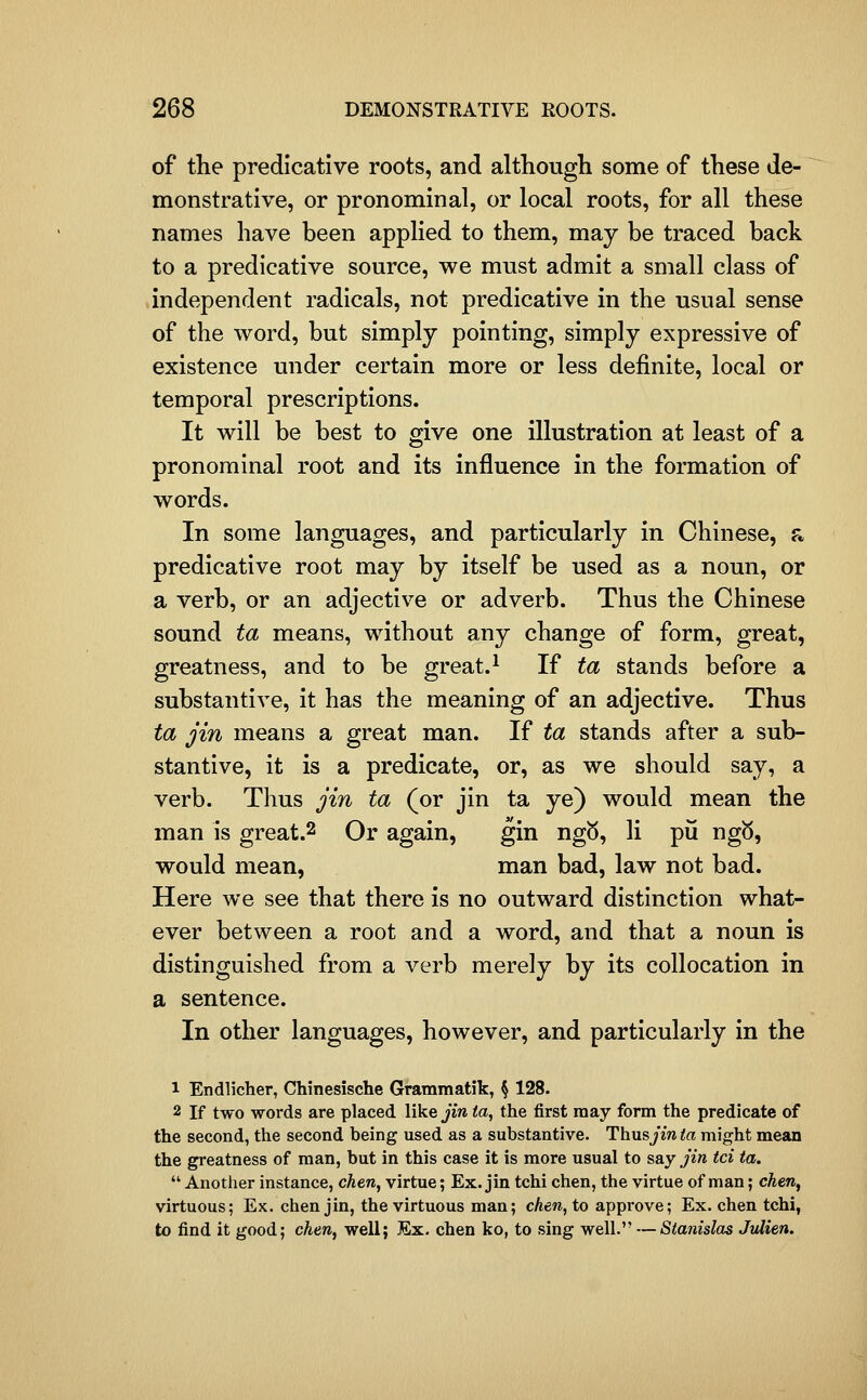 of the predicative roots, and although some of these de- monstrative, or pronominal, or local roots, for all these names have been applied to them, may be traced back to a predicative source, we must admit a small class of independent radicals, not predicative in the usual sense of the word, but simply pointing, simply expressive of existence under certain more or less definite, local or temporal prescriptions. It will be best to give one illustration at least of a pronominal root and its influence in the formation of words. In some languages, and particularly in Chinese, a predicative root may by itself be used as a noun, or a verb, or an adjective or adverb. Thus the Chinese sound ta means, without any change of form, great, greatness, and to be great.^ If ta stands before a substantive, it has the meaning of an adjective. Thus ta jin means a great man. If ta stands after a sub- stantive, it is a predicate, or, as we should say, a verb. Thus jin ta (or jin ta ye) would mean the man is great.2 Or again, gin ng5, li pii ng5, would mean, man bad, law not bad. Here we see that there is no outward distinction what- ever between a root and a word, and that a noun is distinguished from a verb merely by its collocation in a sentence. In other languages, however, and particularly in the 1 Endlicher, Chinesische Grammatik, § 128. 2 If two words are placed like jin ta, the first may form the predicate of the second, the second being used as a substantive. ThusjYw ta might mean the greatness of man, but in this case it is more usual to say jin tci ta.  Another instance, chen, virtue; Ex. jin tchi chen, the virtue of man; cAen, virtuous; Ex. chen jin, the virtuous man; cAen, to approve; Ex. chen tchi, to find it good; chen, well; Ex. chen ko, to sing well. — Stanislas Jvlien.