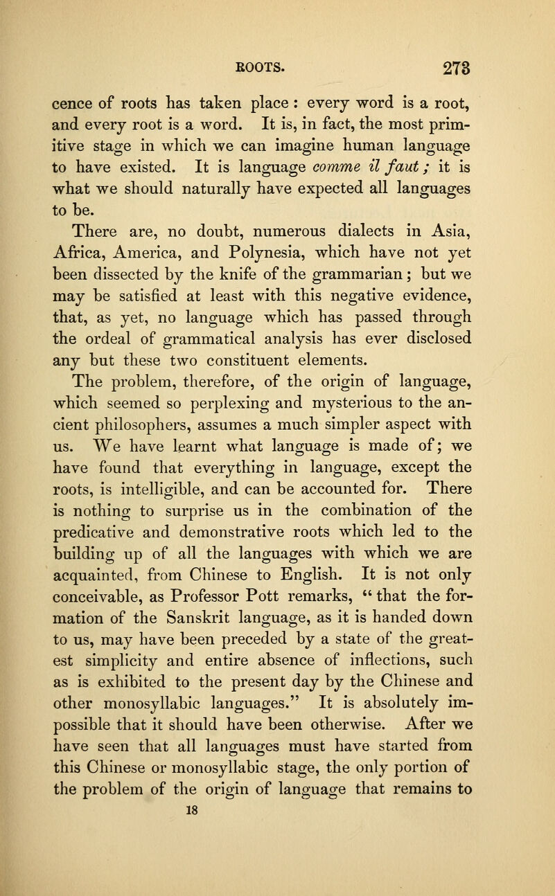 cence of roots has taken place : every word is a root, and every root is a word. It is, in fact, the most prim- itive stage in which we can imagine human language to have existed. It is language comme il faut; it is what we should naturally have expected all languages to be. There are, no doubt, numerous dialects in Asia, Africa, America, and Polynesia, which have not yet been dissected by the knife of the grammarian; but we may be satisfied at least with this negative evidence, that, as yet, no language which has passed through the ordeal of grammatical analysis has ever disclosed any but these two constituent elements. The problem, therefore, of the origin of language, which seemed so perplexing and mysterious to the an- cient philosophers, assumes a much simpler aspect with us. We have learnt what languao-e is made of; we have found that everything in language, except the roots, is intelligible, and can be accounted for. There is nothing to surprise us in the combination of the predicative and demonstrative roots which led to the building up of all the languages with which we are acquainted, from Chinese to English. It is not only conceivable, as Professor Pott remarks,  that the for- mation of the Sanskrit language, as it is handed down to us, may have been preceded by a state of the great- est simplicity and entire absence of inflections, such as is exhibited to the present day by the Chinese and other monosyllabic languages. It is absolutely im- possible that it should have been otherwise. After we have seen that all languages must have started from this Chinese or monosyllabic stage, the only portion of the problem of the origin of language that remains to 18