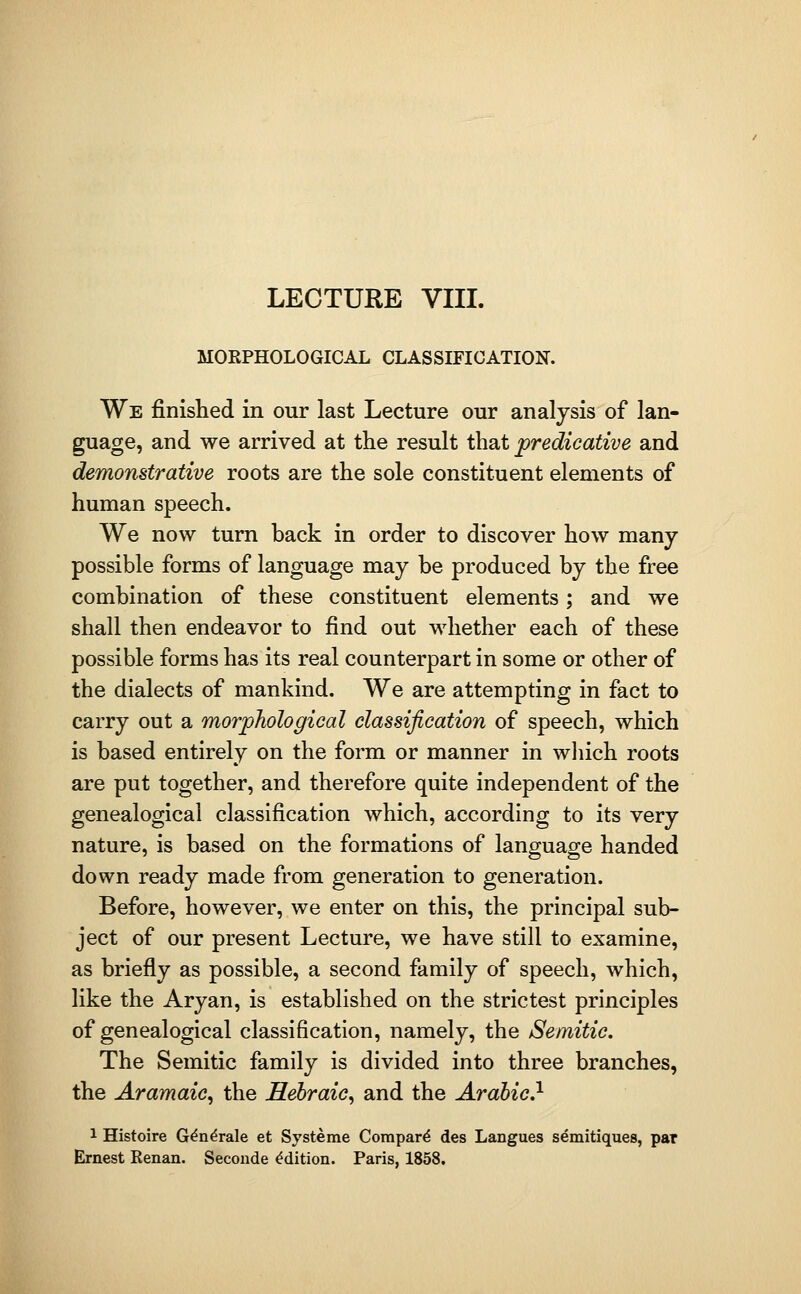 MORPHOLOGICAL CLASSIFICATION. We finished in our last Lecture our analysis of lan- guage, and we arrived at the result that predicative and demonstrative roots are the sole constituent elements of human speech. We now turn back in order to discover how many possible forms of language may be produced by the free combination of these constituent elements; and we shall then endeavor to find out whether each of these possible forms has its real counterpart in some or other of the dialects of mankind. We are attempting in fact to carry out a morphological classification of speech, which is based entirely on the form or manner in wliich roots are put together, and therefore quite independent of the genealogical classification which, according to its very nature, is based on the formations of language handed down ready made from generation to generation. Before, however, we enter on this, the principal sub- ject of our present Lecture, we have still to examine, as briefly as possible, a second family of speech, which, like the Aryan, is established on the strictest principles of genealogical classification, namely, the Semitic. The Semitic family is divided into three branches, the Aramaic, the Hebraic, and the Arabic.^ 1 Histoire G^n^rale et Systeme Compart des Langues semitiques, par Ernest Kenan. Seconde Edition. Paris, 1858.