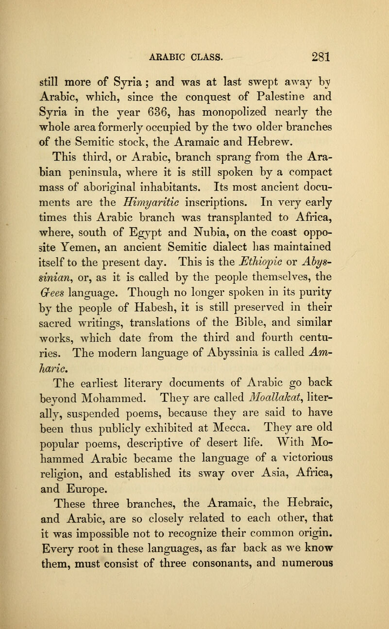 still more of Sjr'm; and was at last swept away bv Arabic, which, since the conquest of Palestine and Syria in the year 636, has monopolized nearly the whole area formerly occupied by the two older branches of the Semitic stock, the Aramaic and Hebrew. This third, or Arabic, branch sprang from the Ara- bian peninsula, where it is still spoken by a compact mass of aboriginal inhabitants. Its most ancient docu- ments are the Himyaritic inscriptions. In very early times this Arabic branch was transplanted to Afi'ica, where, south of Egypt and Nubia, on the coast oppo- site Yemen, an ancient Semitic dialect has maintained itself to the present day. This is the Ethiopic or Abys- sinian^ or, as it is called by the people themselves, the G-ees language. Though no longer spoken in its purity by the people of Habesh, it is still preserved in their sacred writings, translations of the Bible, and similar works, which date from the third and fourth centu- ries. The modern language of Abyssinia is called Am- haric. The earliest literary documents of Arabic go back beyond Mohammed. They are called 3IoaUakat, liter- ally, suspended poems, because they are said to have been thus publicly exhibited at Mecca. They are old popular poems, descriptive of desert life. With Mo- hammed Arabic became the language of a victorious religion, and established its sway over Asia, Africa, and Europe. These three branches, the Aramaic, the Hebraic, and Arabic, are so closely related to each other, that it was impossible not to recognize their common origin. Every root in these languages, as far back as we know them, must consist of three consonants, and numerous