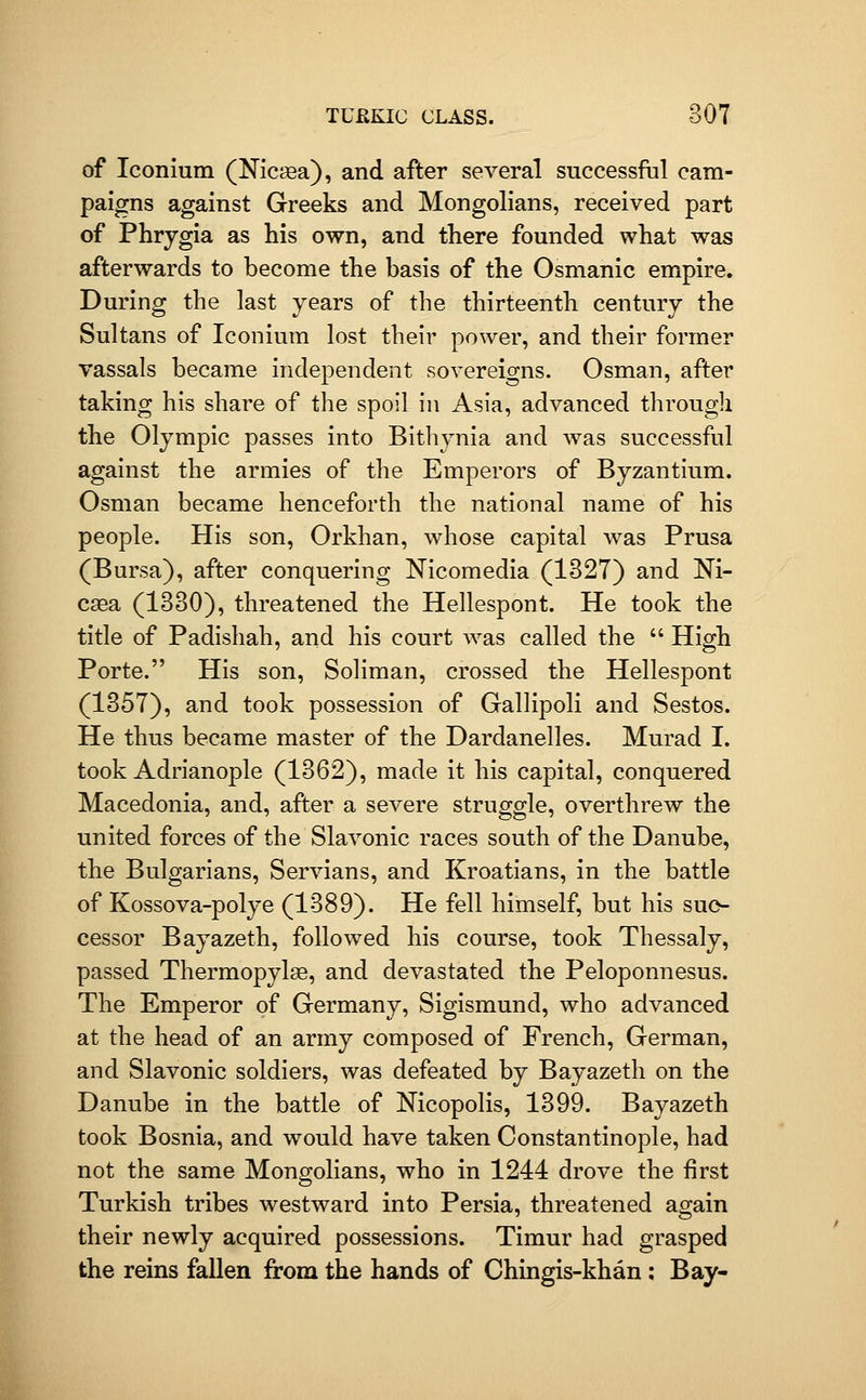 of Iconium (Nicfea), and after several successful cam- paigns against Greeks and Mongolians, received part of Phrygia as his own, and there founded what was afterwards to become the basis of the Osmanic empire. During the last years of the thirteenth century the Sultans of Iconium lost their power, and their former vassals became independent sovereigns. Osman, after taking his share of the spoil in Asia, advanced througli the Olympic passes into Bithynia and was successful against the armies of the Emperors of Byzantium. Osman became henceforth the national name of his people. His son, Orkhan, whose capital was Prusa (Bursa), after conquering Nicomedia (1327) and Ni- caea (1330), threatened the Hellespont. He took the title of Padishah, and his court was called the  High Porte. His son, Soliman, crossed the Hellespont (1357), and took possession of Gallipoli and Sestos. He thus became master of the Dardanelles. Murad I. took Adrianople (1362), made it his capital, conquered Macedonia, and, after a severe struggle, overthrew the united forces of the Slavonic races south of the Danube, the Bulgarians, Servians, and Kroatians, in the battle of Kossova-polye (1389). He fell himself, but his suc- cessor Bayazeth, followed his course, took Thessaly, passed Thermopylae, and devastated the Peloponnesus. The Emperor of Germany, Sigismund, who advanced at the head of an army composed of French, German, and Slavonic soldiers, was defeated by Bayazeth on the Danube in the battle of Nicopolis, 1399. Bayazeth took Bosnia, and would have taken Constantinople, had not the same Mongolians, who in 1244 drove the first Turkish tribes westward into Persia, threatened again their newly acquired possessions. Timur had grasped the reins fallen from the hands of Chingis-khan : Bay-