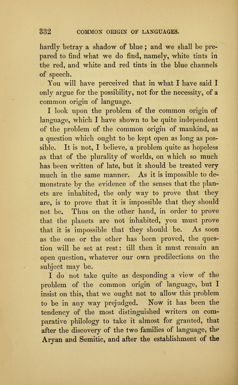 hardly betray a shadow of blue; and we shall be pre- pared to find what we do find, namely, white tints in the red, and white and red tints in the blue channels of speech. You will have perceived that in what I have said I only argue for the possibility, not for the necessity, of a common origin of language. I look upon the problem of the common origin of language, which I have shown to be quite independent of the problem of the common origin of mankind, as a question which ought to be kept open as long as pos- sible. It is not, I believe, a problem quite as hopeless as that of the plurality of worlds, on 'v\ hich so much has been written of late, but it should be treated very much in the same manner. As it is impossible to de- monstrate by the evidence of the senses that the plan- ets are inhabited, the only way to prove that they are, is to prove that it is impossible that they should not be. Thus on the other hand, in order to prove that the planets are not inhabited, you must prove that it is impossible that they should be. As soon as the one or the other has been proved, the ques- tion will be set at rest: till then it must remain an open question, whatever our own predilections on the subject may be. I do not take quite as desponding a view of the problem of the common origin of language, but I insist on this, that we ought not to allow this problem to be in any way prejudged. Now it has been the tendency of the most distinguished writers on com- parative philology to take it almost for granted, that after the discovery of the two families of language, the Aryan and Semitic, and after the establishment of the