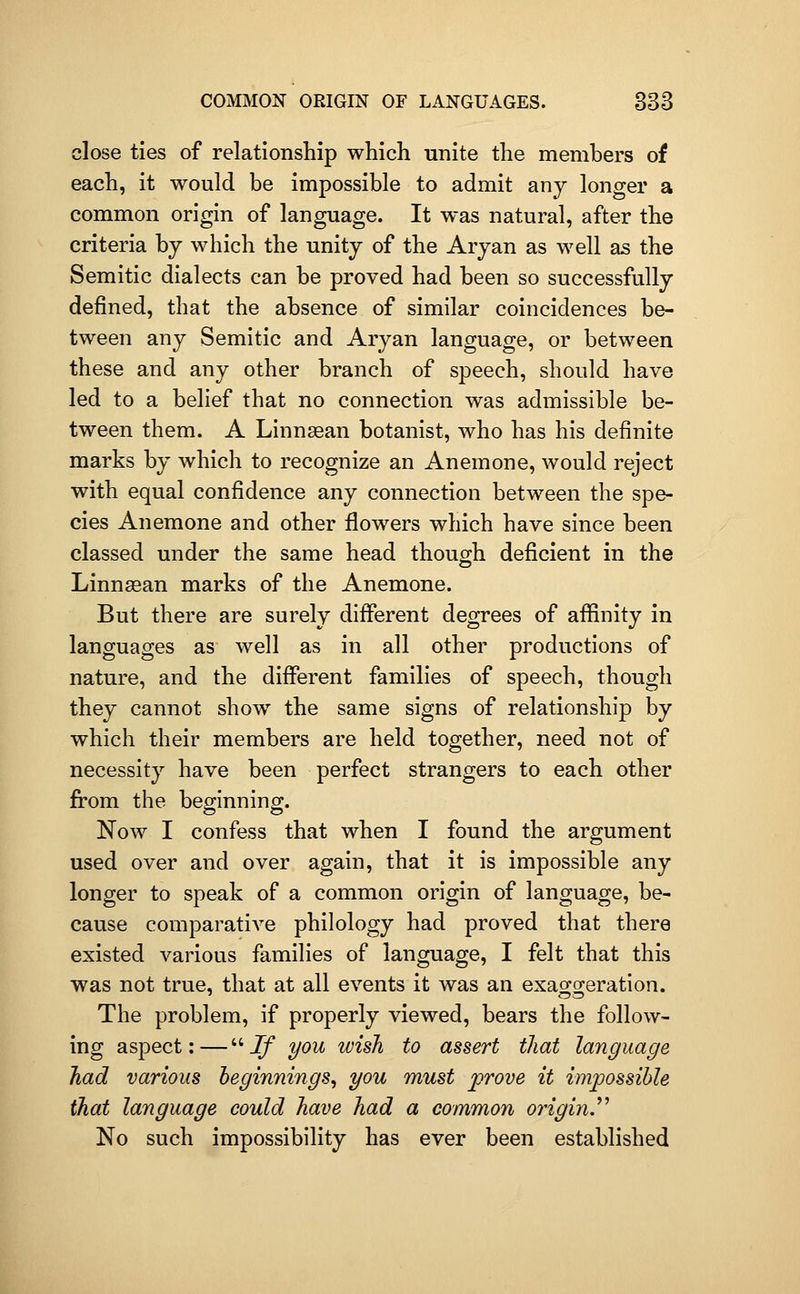 close ties of relationship which unite the members of each, it would be impossible to admit any longer a common origin of language. It was natural, after the criteria by which the unity of the Aryan as well as the Semitic dialects can be proved had been so successfully defined, that the absence of similar coincidences be- tween any Semitic and Aryan language, or between these and any other branch of speech, should have led to a belief that no connection was admissible be- tween them. A Linn^an botanist, who has his definite marks by which to recognize an Anemone, would reject with equal confidence any connection between the spe- cies Anemone and other flowers which have since been classed under the same head though deficient in the Linnasan marks of the Anemone. But there are surely different degrees of affinity in languages as well as in all other productions of nature, and the different families of speech, though they cannot show the same signs of relationship by which their members are held together, need not of necessity have been perfect strangers to each other from the beginning. Now I confess that when I found the argument used over and over again, that it is impossible any longer to speak of a common origin of language, be- cause comparative philology had proved that there existed various families of language, I felt that this was not true, that at all events it was an exaojg^eration. The problem, if properly viewed, bears the follow- ing aspect:—Jf you wish to assert that language had various beginnings^ you must prove it impossible that language could have had a common originJ'^ No such impossibility has ever been established