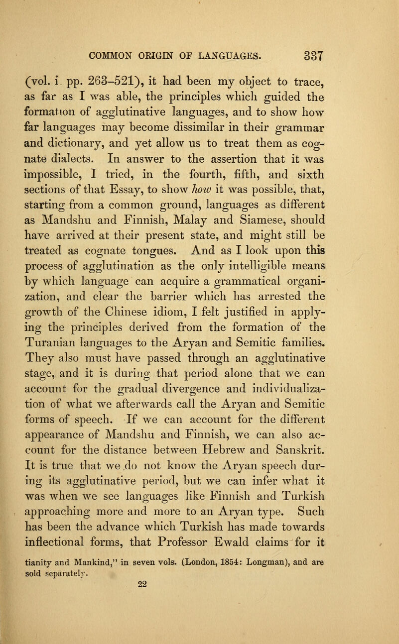 (vol. i pp. 263-521), it had been my object to trace, as far as I was able, the principles which guided the formation of agglutinative languages, and to show how far languages may become dissimilar in their grammar and dictionary, and yet allow us to treat them as cog- nate dialects. In answer to the assertion that it was impossible, I tried, in the fourth, fifth, and sixth sections of that Essay, to show how it was possible, that, starting from a common ground, languages as different as Mandshu and Finnish, Malay and Siamese, should have arrived at their present state, and might still be treated as cognate tongues. And as I look upon this process of agglutination as the only intelligible means by which language can acquire a grammatical organi- zation, and clear the barrier which has arrested the growth of the Chinese idiom, I felt justified in apply- ing the principles derived from the formation of the Turanian languages to the Aryan and Semitic families. They also must haA^e passed through an agglutinative stage, and it is during that period alone that we can account for the gradual divergence and individualiza- tion of what we afterwards call the Aryan and Semitic forms of speech. If we can account for the different appearance of Mandshu and Finnish, we can also ac- count for the distance between Hebrew and Sanskrit. It is true that we do not know the Aryan speech dur- ing its agglutinative period, but we can infer what it was when we see languages like Finnish and Turkish approaching more and more to an Aryan type. Such has been the advance which Turkish has made towards inflectional forms, that Professor Ewald claims for it tianity and Mankind, in seven vols. (London, 1854: Longman), and are sold separately. 22