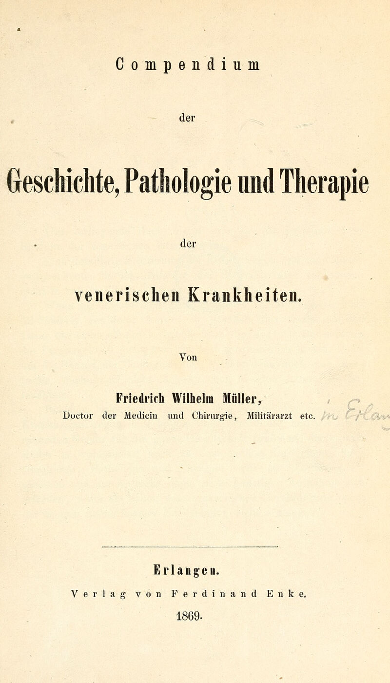 Compendium der Geschichte, Pathologie und Therapie der venerischen Krankheiten. Von Friedrich Willielm Müller, /-* ^ Doctor der Medicin und Chirurgie, Militärarzt etc. r^C^^ Erlangen. Verlag von Ferdinand Enke. 1869.