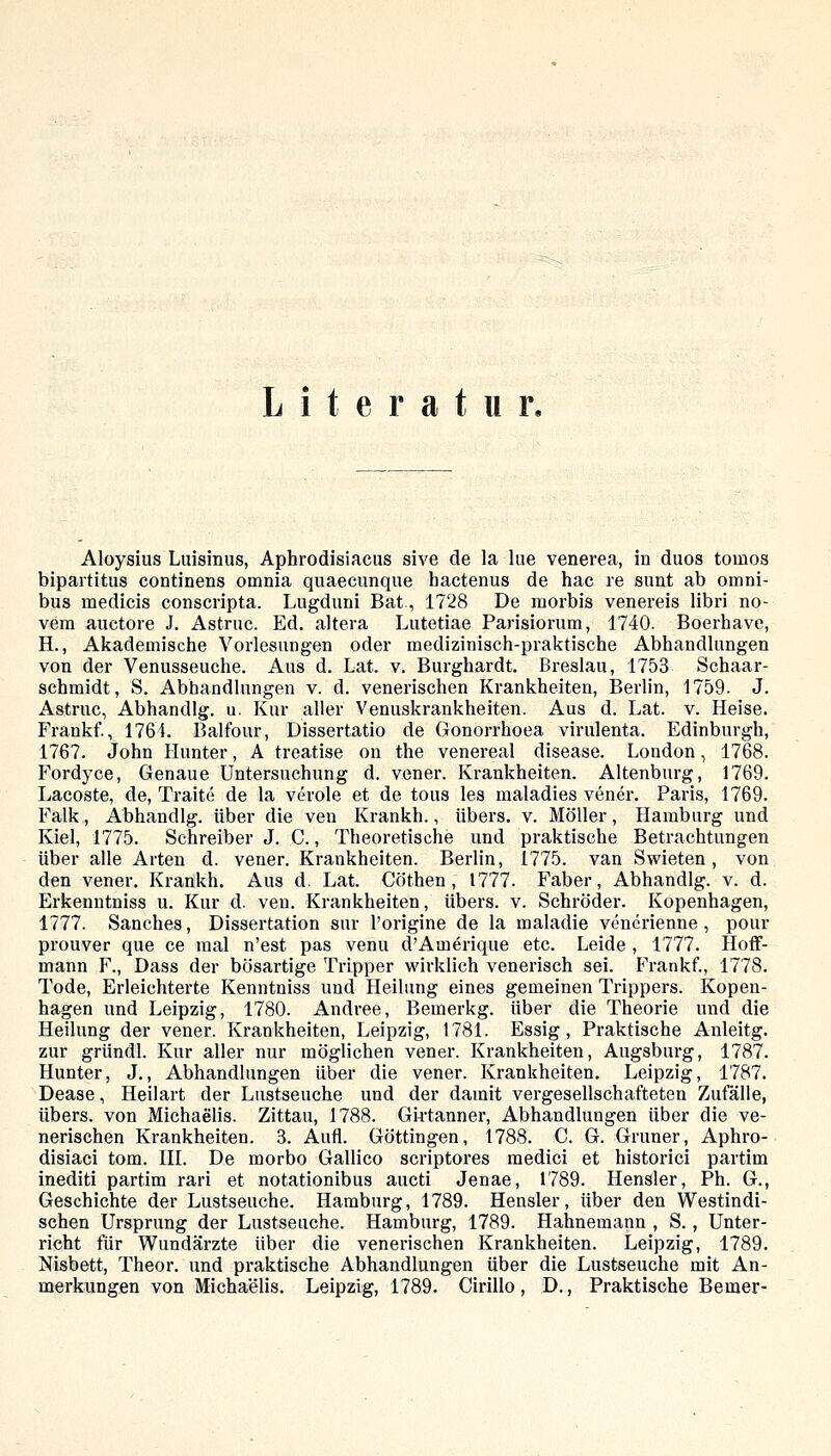 Literatur, Aloysius Luisinus, Aphrodisiacus sive de la lue venerea, in duos tomos bipartitus continens omnia quaecimque hactenus de hac re sunt ab Omni- bus medicis conscripta. Lugduni Bat, 1728 De morbis venereis libri no- veni auctore J. Astruc. Ed. altera Lutetiae Parisiorum, 1740. Boerhave, H., Akademisclie Vorlesungen oder medizinisch-praktische Abhandlungen von der Venusseuche. Aus d. Lat. v. Burghardt. Breslau, 1753 Schaar- schraidt, S. Abhandlungen v. d. venerischen Krankheiten, Berlin, 1759. J. Astruc, Abhandig. u. Kur aller Venuskrankheiten. Aus d. Lat. v. Heise. Frankf., 1764. Balfour, Dissertatio de Gonorrhoea virulenta. Edinburgh, 1767. John Hunter, A treatise on the venereal disease. London, 1768. Fordyce, Genaue Untersuchung d. vener. Krankheiten. Altenburg, 1769. Lacoste, de, Traite de la veröle et de tous les maladies vener. Paris, 1769. Falk, Abhandig. über die ven Krankli., übers, v. Möller, Hamburg und Kiel, 1775. Schreiber J. C., Theoretische und praktische Betrachtungen über alle Arten d. vener. Krankheiten. Berlin, 1775. van Swieten, von den vener. Krankh. Aus d. Lat. Cöthen , 1777. Faber, Abhandig. v. d. Erkenntniss u. Kur d. ven. Krankheiten, übers, v. Schröder. Kopenhagen, 1777. Sanches, Dissertation sur l'origine de la maladie venerienne , pour prouver que ce mal n'est pas venu d'Amerique etc. Leide , 1777. Hoflf- mann F., Dass der bösartige Tripper wirklich venerisch sei. Frankf., 1778. Tode, Erleichterte Kenntniss und Heilung eines gemeinen Trippers. Kopen- hagen und Leipzig, 1780. Andree, Bemerkg. über die Theorie und die Heilung der vener. Krankheiten, Leipzig, 1781. Essig, Praktische Anleitg. zur gründl. Kur aller nur möglichen vener. Krankheiten, Augsburg, 1787. Hunter, J., Abhandlungen über die vener. Krankheiten. Leipzig, 1787. Dease, Heilart der Lustseuche und der damit vergesellschafteten Zufälle, übers, von Michaelis. Zittau, 1788. Gii-tanner, Abhandlungen über die ve- nerischen Krankheiten. 3. Aufl. Göttingen, 1788. C. G. Grüner, Aphro- disiaci tom. III. De morbo Gallico scriptores raedici et historici partim inediti partim rari et notationibus aucti Jenae, 1789. Hensler, Ph. G., Geschichte der Lustseuche. Hamburg, 1789. Hensler, über den Westindi- schen Ursprung der Lustseuche. Hamburg, 1789. Hahnemann , S. , Unter- richt für Wundärzte über die venerischen Krankheiten. Leipzig, 1789. Nisbett, Theor. und praktische Abhandlungen über die Lustseuche mit An-