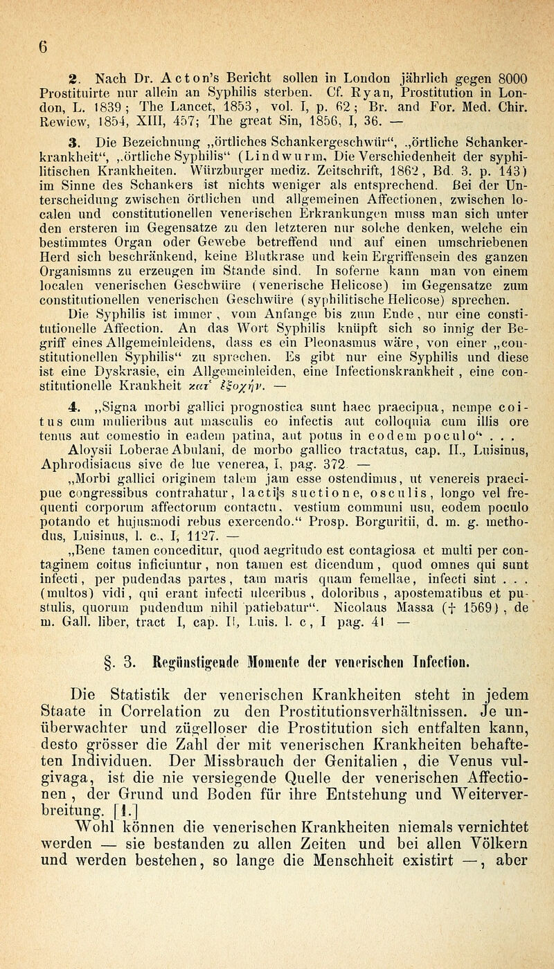 2. Nach Dr. Acton's Bericht sollen in London jährlich gegen 8000 Prostituirte nur allein an Syphilis sterben. Cf. Ryan, Prostitution in Lon- don, L. 1839; The Lancet, 1853, vol. I, p. 62; Br. and For. Med. Chir. Rewievv, 1854, XIII, 457; The great Sin, 1856, I, 36. — 3. Die Bezeichnung „örtliches Schankergeschwiir, .,örtliche Schanker- krankheit, ,.örtliche Syphilis (Lindwurm, Die Verschiedenheit der syphi- litischen Krankheiten. Würzburger mediz. Zeitschrift, 1862, Bd. 3. p. 143) im Sinne des Schankers ist nichts weniger als entsprechend. Bei der Un- terscheidung zwischen örtlichen und allgemeinen Affectionen, zwischen lo- calen und constitutionellen venerischen Erkrankungen muss man sich unter den ersteren im Gegensatze zu den letzteren nur solche denken, welche ein bestimmtes Organ oder Gew^ebe betreffend und auf einen umschriebenen Herd sich beschränkend, keine Blutkrase und kein Ergriffensein des ganzen Organismns zu erzeugen im Stande sind. In soferne kann man von einem localen venerischen Geschwüre (venerische Helicose) im Gegensatze zum constitutionellen venerischen Geschwüre (syphilitische flelicose) sprechen. Die Syphilis ist immer , vom Anfange bis zum Ende, nur eine consti- tutionelle Affection. An das Wort Syphilis knüpft sich so innig der Be- griff eines Allgemeinleidens, dass es ein Pleonasmus wäre, von einer „con- stitutionellen Syphilis zu sprechen. Es gibt nur eine Syphilis und diese ist eine Dyskrasie, ein Allgemeinleiden, eine Infectionskrankheit, eine con- stitutionelle Krankheit xut l^o^riv. — 4. ,,Signa morbi gallici prognostica sunt haec praecipua, nempe coi- tus cum mulieribus aut masculis eo infectis aut colloquia cum illis ore tenus aut comestio in eiidem patina, aut potus in eodem poculo . . . Aloysii Loberae Abulani, de morbo gallico tractatus, cap. II., Luisinus, Aphrodisiacus sive de lue venerea, I, pag. 372 — „Morbi gallici originem talem jam esse ostendinius, ut venereis praeci- pue congressibus contrahatur, lactijs suctione, osculis, longo vel fre- quenti corporum affectorum contactu, vestium communi usu, eodem poculo potando et hujusmodi rebus exercendo. Prosp. Borguritii, d. m. g. metho- dus, Luisinus, 1. c, I, 1127. — „Bene tarnen conceditur, quod aegritudo est contagiosa et multi per con- taginem coitus inficiuntur, non tarnen est dicendum, quod omnes qui sunt infecti, per pudendas partes, tarn maris quam femellae, infecti sint , . . (multos) vidi, qui erant infecti ulceribus , doloribus , apostematibus et pu- stulis, quorum pudendum nihil patiebatur. Nicolaus Massa (f 1569), de m. Gall. über, tract I, cap. I!, Luis. 1. c, I pag. 41 — §. 3. Regiiiistigeöde Momente der veiierischen Infection. Die Statistik der venerischen Krankheiten steht in jedem Staate in Correlation zu den Prostitutionsverhältnissen. Je un- überwachter und zÜ2:elloser die Prostitution sich entfalten kann, desto grösser die Zahl der mit venerischen Krankheiten behafte- ten Individuen. Der Missbrauch der Genitalien , die Venus vul- givaga, ist die nie versiegende Quelle der venerischen Affectio- nen , der Grund und Boden für ihre Entstehung und Weiterver- breitung. I i,] Wohl können die venerischen Krankheiten niemals vernichtet werden — sie bestanden zu allen Zeiten und bei allen Völkern und werden bestehen, so lange die Menschheit existirt —, aber