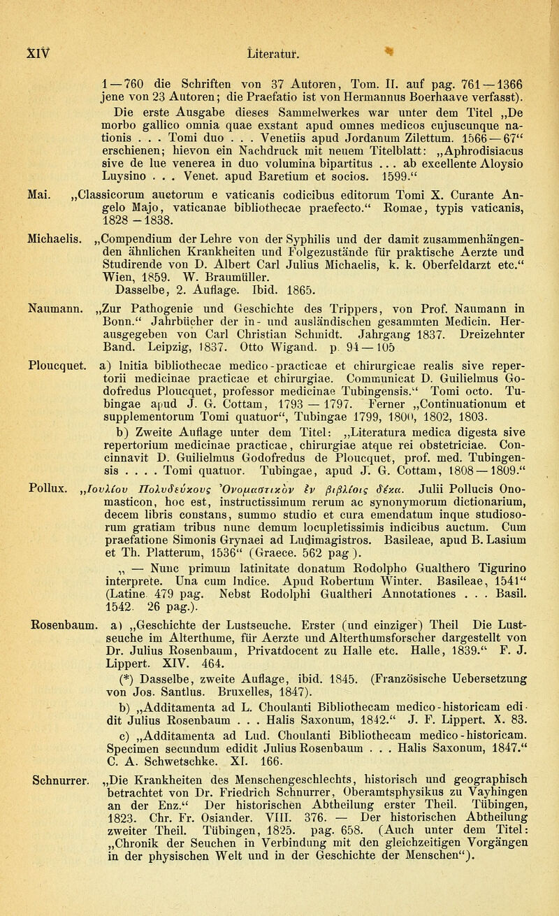 1 — 760 die Schriften von 37 Autoren, Tom. IL auf pag. 761 — 1366 jene von 23 Autoren; die Praefatio ist von Hermannus Boerhaave verfasst). Die erste Ausgabe dieses Sammelwerkes war unter dem Titel „De morbo gallico omnia quae exstant apud omnes medicos cujuscunque na- tionis . . . Tomi duo . . . Venetiis apud Jordanum Zilettum. 1566 — 67 erschienen; hievon ein Nachdruck mit neuem Titelblatt: „Aphrodisiacus sive de lue venerea in duo volumina bipartitus ... ab excellente Aloysio Luysino . . . Venet. apud Baretium et socios. 1599. Mai. „Classicorum auctorum e vaticanis codicibus editorum Tomi X. Curante An- gelo Majo, vaticanae bibliothecae praefecto. Romae, typis vaticanis, 1828-1838. Michaelis. „Compendium der Lehre von der Syphilis und der damit zusammenhängen- den ähnlichen Krankheiten und Folgezustände für praktische Aerzte und Studirende von D. Albert Carl Julius Michaelis, k. k. Oberfeldarzt etc. Wien, 1859. W. Braumüller. Dasselbe, 2. Auflage. Ibid. 1865. Naumann. „Zur Pathogenie und Geschichte des Trippers, von Prof. Naumann in Bonn. Jahrbücher der in- und ausländischen gesammten Medicin. Her- ausgegeben von Carl Christian Schmidt. Jahrgang 1837. Dreizehnter Band. Leipzig, 1837. Otto Wigand. p. 94—105 Ploucquet. a) Initia bibliothecae medico-practicae et chirurgicae realis sive reper- torii medicinae practicae et chirurgiae. Communicat D. Guilielmus Go- dofredus Ploucquet, professor medicinae Tubingensis. Tomi octo. Tu- bingae apud J. G. Cottam, 1793 — 1797. Ferner „Continuationum et supplementorum Tomi quatuor, Tubingae 1799, 1800, 1802, 1803. b) Zweite Auflage unter dem Titel: „Literatura medica digesta sive repertorium medicinae practicae, chirurgiae atque rei obstetriciae. Con- cinnavit D. Guilielmus Godofredus de Ploucquet, prof. med. Tubingen- sis . . . . Tomi quatuor. Tubingae, apud J. G. Cottam, 1808 — 1809. Pollux. „IovMov IIoXvSsvxovs 'OvopaGTixbv Iv ßißUoig dixa. Julii Pollucis Ono- masticon, hoc est, instructissimum rerum ac synonymorum dictionarium, decem libris constans, summo studio et cura emendatum inque studioso- rum gratiam tribus nunc demum locupletissimis indicibus auctum. Cum praefatione Simonis Grynaei ad Ludimagistros. Basileae, apud B. Lasium et Th. Platterum, 1536 (Graece. 562 pag.). „ — Nunc primum latinitate donatum Rodolpho Gualthero Tigurino interprete. Una cum Indice. Apud Robertum Winter. Basileae, 1541 (Latine 479 pag. Nebst Bodolphi Gualtheri Annotationes . . . Basil. 1542. 26 pag.). Rosenbaum, a) „Geschichte der Lustseuche. Erster (und einziger) Theil Die Lust- seuche im Alterthume, für Aerzte und Alterthumsforscher dargestellt von Dr. Julius Rosenbaum, Privatdocent zu Halle etc. Halle, 1839. F. J. Lippert. XIV. 464. (*) Dasselbe, zweite Auflage, ibid. 1845. (Französische Uebersetzung von Jos. Santlus. Bruxelles, 1847). b) „Additamenta ad L. Choulanti Bibliothecam medico-historicam edi- dit Julius Rosenbaum . . . Halis Saxonum, 1842. J. F. Lippert. X. 83. c) „Additamenta ad Lud. Choulanti Bibliothecam medico-historicam. Specimen secundum edidit Julius Rosenbaum . . . Halis Saxonum, 1847. C. A. Schwetschke. XI. 166. Schnurrer. „Die Krankheiten des Menschengeschlechts, historisch und geographisch betrachtet von Dr. Friedrich Schnurrer, Oberamtsphysikus zu Vayhingen an der Enz. Der historischen Abtheilung erster Theil. Tübingen, 1823. Chr. Fr. Osiander. VIII. 376. — Der historischen Abtheilung zweiter Theil. Tübingen, 1825. pag. 658. (Auch unter dem Titel: „Chronik der Seuchen in Verbindung mit den gleichzeitigen Vorgängen in der physischen Welt und in der Geschichte der Menschen).