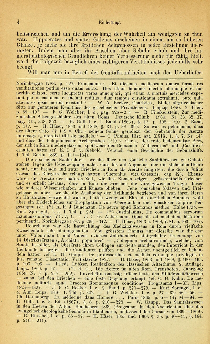 heitsursachen und um die Erforschung der Wahrheit am wenigsten zu thun war. Hippocrates und später Galenus erscheinen in einem um so höheren Glänze; je mehr sie ihre ärztlichen Zeitgenossen in jeder Beziehung über- ragten. Indem man aber ihr Ansehen über Gebühr erhob und ihre hu- moralpathologischen Grundlehren keiner Verbesserung mehr für fähig hielt, ward die Folgezeit bezüglich eines richtigeren Verständnisses jedenfalls sehr beengt. Will man nun in Betreff der Genitalkrankheiten nach den Ueberliefer- Norimbergae 1788. p. 127. Prooemiumi: „Et diceinus medicorum omnes ferme res venditationes potius esse quam curas. Hos etiain homines inertia plerumque et hn- peritia enixos, certe lucupretas veros nuncupari, qui etiam a mortuis mercedes expe- tunt per occasionem et faciunt reditus, dum tempus curationum extrahunt, puto quia saeviores ipsis morbis existuut. — W. A Becker, Charikles, Bilder altgriechischer Sitte zur genaueren Kenntniss des griechischen Privatlebens. Leipzig 1840. 2. Theil. p. 89—107. — F. G. Welcker, 1. c , pag. '_J26 — 234 — R Finckenstein, Zur medi- zinischen Sittengeschichte des alten Roms. Deutsche Klinik. 1860. Nr. 33, 35, 37. pag. 313, 3(3, 35:*. — H. Göll, 1. c. 1. Band (1863), §. 12, p. 198 — 210; 2. Band, p. 412. — H. Häser, 1853 und 1868, §. 34. p. 38—39). So war es gekommen, dass der ältere Cato (f 149 v. Chr.) seinem Sohne geradezu den Gebrauch der Aerzte untersagt („Interdixi tibi de medicis. — C. Piinius, Bist. nat. XXIX, 1. §. 7. Nr. 14) und dass der Peloponnesier Archagathos (219 v. Chr.), der erste bedeutendste Arzt, der sich in Rom niedergelassen, spottweise den Beinamen „Vulnerarius und „Carnifex erhalten hatte (cf. E. C. J. v. Siebold, Versuch einer Geschichte der Geburtshilfe. 1. Thl. Berlin 1839 p. 111 — 134). Die spärlichen Nachrichten, welche über das römische Sanitätswesen zu Gebote stehen, legen die Ueberzeugung nahe, dass bis auf Augustus, der die stehenden Heere schuf, nur Fremde und zwar Griechen in Rom als Aerzte fungirten, die durch Julius Caesar das Bürgerrecht erlangt hatten (Suetonius, vita Caesaris, cap 42). Ebenso waren die Aerzte der späteren Zeit, wie ihre Namen zeigen, grösstenteils Griechen und es erhellt hieraus, dass in Rom die Griechen die vorzugsweisen Träger dieser wie anderer Wissenschaften und Künste blieben. Jene römischen Sklaven und Frei- gelassenen aber, welche die Ausübung der Heilkunde betrieben und von ihren Herrn zu Hausärzten verwendet waren, hatten wenig zur Ehre des ärztlichen Standes, wohl aber ein Erkleckliches zur Propagation von Aberglauben und geistloser Empirie bei- getragen (cf. (.-*) A. R J. Bünemann, De servo apud Romanos medico. Halae 1735.— Kurt Sprengel, 1. c 1 Thl. p. 224. — (*) Justinianius, De communibus servorum manumissionibus, VII. 7, 1. - J. C. G. Ackermann, Opuscula ad medicinae historiam pertinentia. Norimbergae 1797. p. 295-342. - H. Häser, 1853 u. 1868, §.81. p. 103 - 104). Ueberhanpt war die Entwicklung des Medizinalwesens in Rom durch vielfache Zwischenfälle sehr hintangehalten Von grösstem Einfluss auf dieselbe war die erst unter Valentinian I. und Valens (viertes Jahrhundert) stattgehabte Ernennung von 14 Distriktsärzten („Archiätri populäres — „Collegium archiatrorum), welche, vom Staate besoldet, als Oberärzte ihren Coliegen zur Seite standen, den Unterricht in der Heilkunde besorgten, die Candidaten prüften und die Armen unentgeltlich zu behan- deln hatten <cf. E. Th. Gaupp, De professoribus et medicis eorumque privilegiis in jure romano. Dissertatio. Vratislaviae 1827. — H. Häser, 1853 und 1868, §.160—163. p. 205—209. — Friedr. Lübker, Reallexikon des classischen Alterthums 2. Auflage. Leipz. 1860. p 15. — (*.) H. G., Die Aerzte im alten Rom. Grenzboten, Jahrgang 1858. Nr. 7 p. 247 — 252). Unverhältnissmässig früher hatte das Militärsanitätswesen — zumal bei den Griechen — eine feste Regelung erlangt (cf. C. G. Kühn, De me- dicinae ruilitaris apud Graecos Romanosquae conditione. Programma I—XI. Lips. 1824—1827. - J. F. C. Hecker, 1. c, 2. Band. p. 270—279. — Kurt Sprengel, 1. c., 4. Aufl. Leipz. 1846. 1. Thl. p. 302 — F. G. Welcker, 1. c. p. 27 — 32; 46 — 56. — Ch. Daremberg, La medecine dans Homere . . . Paris 1865 p. 5—14; 84 — 94. — H Göll, 1. c. 3. Bd. (!867>, §. 8. p. 216 — 228. — W. Gaupp, Das Sanitätswesen in den Heeren der Alten. Blaubeuren 1869 (Programm in den Nachrichten über das evangelisch-theologische Seminar in Blaubeuren, umfassend den Cursus von 1865—1869). — B. Hirschel, 1. c. p. 85-87. - H. Häser, 1853 und 1868, §. 35. p. 40—41; §. 164. p. 210-211).