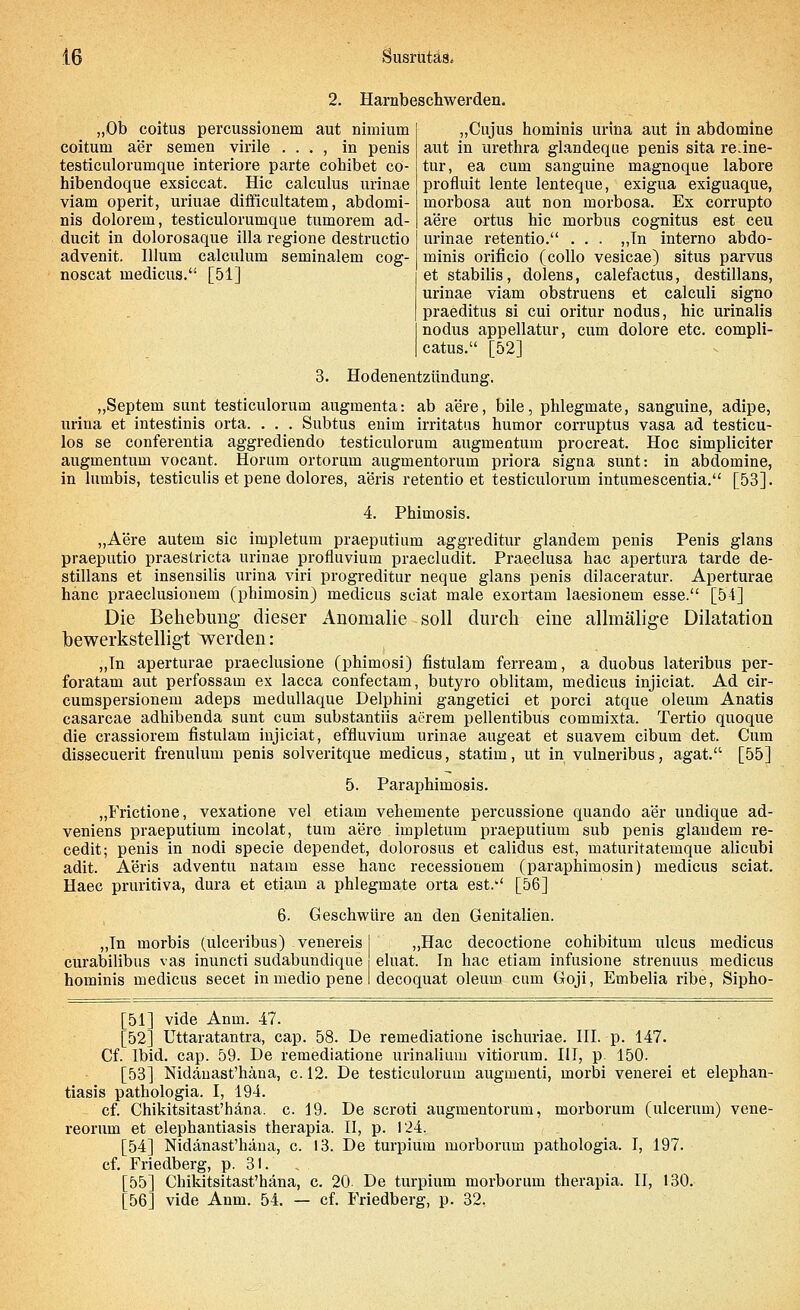 2. Harnbeschwerden. „Ob coitus percussionem aut nimium coitum a*er semen virile . . . , in penis testiculorumque interiore parte cohibet cö- hibendoque exsiccat. Hie calculus urinae viam operit, uriuae difficultatem, abdomi- nis dolorem, testiculorumque tumorem ad- ducit in dolorosaque illa regione destruetio advenit. Illum calculum seminalem cog- noscat medicus. [51] „Cujus hominis urina aut in abdomine aut in Urethra glandeque penis sita re.ine- tur, ea cum sanguine magnoque labore profluit lente lenteque, exigua exiguaque, morbosa aut non morbosa. Ex corrupto aere ortus hie morbus cognitus est ceu urinae retentio. . . . „Tn interno abdo- minis orificio (collo vesicae) situs parvus et stabilis, dolens, calefactus, destillans, urinae viam obstruens et calculi signo praeditus si cui oritur nodus, hie urinalis nodus appellatur, cum dolore etc. compli- cata. [52] 3. Hodenentzündung. „Septem sunt testiculorum augraenta: ab aere, bile, phlegmate, sanguine, adipe, urina et intestinis orta. . . . Subtus enim irritatus humor corruptus vasa ad testicu- los se conferentia aggrediendo testiculorum augmentum proereat. Hoc simpliciter augmentum vocant. Horum ortorum augmentorum priora signa sunt: in abdomine, in lumbis, testiculis et pene dolores, aeris retentio et testiculorum intumescentia. [53]. 4. Phimosis. „Aere autem sie impletum praeputium aggreditur glandem penis Penis glans praeputio praestrieta urinae profluvium praecludit. Praeclusa hac apertura tarde de- stillans et insensilis urina viri progreditur neque glans penis dilaceratur. Aperturae häne praeclusionem (phimosin) medicus sciat male exortam laesionem esse. [54] Die Behebung- dieser Anomalie soll durch eine allmälige Dilatation bewerkstelligt werden: „In aperturae praeclusione (phimosi) fistulam ferream, a duobus lateribus per- foratam aut perfossam ex lacca confeetam, butyro oblitam, medicus injiciat. Ad cir- cumspersionem adeps medullaque Delphini gangetici et porci atque oleum Anatis casarcae adhibenda sunt cum substantiis acrein pellentibus commixta. Tertio quoque die crassiorem fistulam injiciat, effluvium urinae augeat et suavem eibum det. Cum dissecuerit frenulum penis solveritque medicus, statim, ut in vulneribus, agat. [55] 5. Paraphimosis. „Frictione, vexatione vel etiam vehemente percussione quando aer undique ad- veniens praeputium incolat, tum aere impletum praeputium sub penis glandem re- cedit; penis in nodi specie dependet, dolorosus et calidus est, maturitatemque alieubi adit. Aeris adventu natam esse haue recessionem (paraphimosin) medicus sciat. Haec pruritiva, dura et etiam a phlegmate orta est.' [56] 6. Geschwüre an den Genitalien. „Tn morbis (ulceribus) venereis I „Hac decoctione cohibitum ulcus medicus curabilibus vas inuneti sudabundique eluat. In hac etiam infusione strenuus medicus hominis medicus secet in medio pene I decoquat oleum cum Goji, Embelia ribe, Sipho- [51] vide Anm. 47. [52] Uttaratantra, cap. 58. De remediatione ischuriae. III. p. 147. Cf. Ibid. cap. 59. De remediatione urinaliuni vitiorum. III, p. 150. [53] Nidänast'häna, c. 12. De testiculorum augmenti, morbi venerei et elephan- tiasis pathologia. I, 194. cf. Chikitsitast'häna. c. 19. De scroti augmentorum, morborum (ulcerum) vene- reorum et elephantiasis therapia. II, p. 124. [54] Nidänast'häna, c. 13. De turpium morborum pathologia. I, 197. cf. Friedberg, p. 31. , [55] Chikitsitast'häna, c. 20. De turpium morborum therapia. II, 130. [56] vide Anm. 54. — cf. Friedberg, p. 32.