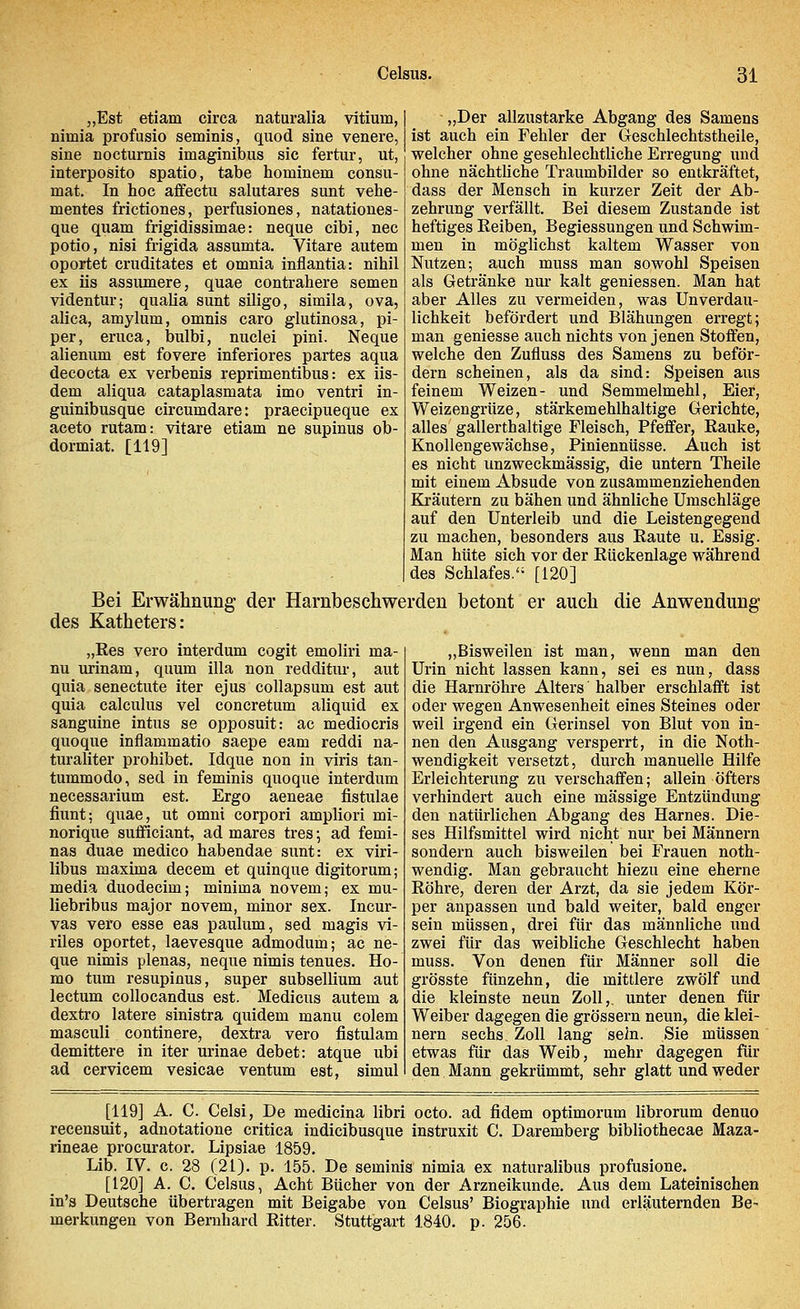 „Der allzustarke Abgang des Samens ist auch ein Fehler der Geschlechtstheile, welcher ohne geschlechtliche Erregung und ohne nächtliche Traumbilder so entkräftet, dass der Mensch in kurzer Zeit der Ab- zehrung verfällt. Bei diesem Zustande ist heftiges Eeiben, Begiessungen und Schwim- men in möglichst kaltem Wasser von Nutzen; auch muss man sowohl Speisen als Getränke nur kalt gemessen. Man hat aber Alles zu vermeiden, was UnVerdau- lichkeit befördert und Blähungen erregt; man geniesse auch nichts von jenen Stoffen, welche den Zufluss des Samens zu beför- dern scheinen, als da sind: Speisen aus feinem Weizen- und Semmelmehl, Eier, Weizengrüze, starkem ehlhaltige Gerichte, alles gallerthaltige Fleisch, Pfeffer, Rauke, Knollengewächse, Piniennüsse. Auch ist es nicht unzweckmässig, die untern Theile mit einem Absude von zusammenziehenden Kräutern zu bähen und ähnliche Umschläge auf den Unterleib und die Leistengegend zu machen, besonders aus Raute u. Essig. Man hüte sich vor der Rückenlage während des Schlafes. [120] Bei Erwähnung der Harnbeschwerden betont er auch die Anwendung des Katheters: „Est etiam circa naturalia Vitium, nimia profusio seminis, quod sine venere, sine nocturnis imaginibus sie fertur, ut, interposito spatio, tabe hominem consu- mat. In hoc affectu salutares sunt vehe- mentes frictiones, perfusiones, natationes- que quam frigidissimae: neque eibi, nee potio, nisi frigida assumta. Vitare autem oportet cruditates et omnia inflantia: nihil ex iis assumere, quae contrahere semen videntur; qualia sunt siligo, simila, ova, alica, amylum, omnis caro glutinosa, pi- per, eruca, bulbi, nuclei pini. Neque alienum est fovere inferiores partes aqua decoeta ex verbenis reprimentibus: ex iis- dem aliqua cataplasmata imo ventri in- guinibusque circumdare: praeeipueque ex aceto rutam: vitare etiam ne supinus ob- dormiat. [119] „Res vero interdum cogit emoliri ma- nu urinam, quum illa non redditur, aut quia senectute iter ejus collapsum est aut quia calculus vel concretum aliquid ex sanguine intus se opposuit: ac medioeris quoque inflammatio saepe eam reddi na- turaliter prohibet. Idque non in viris tan- tummodo, sed in feminis quoque interdum necessarium est. Ergo aeneae fistulae fiunt; quae, ut omni corpori ampliori mi- norique sufficiant, ad mares tres \ ad femi- nas duae medico habendae sunt: ex viri- libus maxima decem et quinque digitorum; media duodeeim; minima novem; ex mu- liebribus major novem, minor sex. Incur- vas vero esse eas paulum, sed magis vi- riles oportet, laevesque admodum; ac ne- que nimis plenas, neque nimis tenues. Ho- mo tum resupinus, super subsellium aut lectum collocandus est. Medicus autem a dextro latere sinistra quidem manu colem masculi continere, dextra vero fistulam demittere in iter urinae debet: atque ubi ad cervicem vesicae ventum est, simul „Bisweilen ist man, wenn man den Urin nicht lassen kann, sei es nun, dass die Harnröhre Alters halber erschlafft ist oder wegen Anwesenheit eines Steines oder weil irgend ein Gerinsel von Blut von in- nen den Ausgang versperrt, in die Noth- wendigkeit versetzt, durch manuelle Hilfe Erleichterung zu verschaffen; allein öfters verhindert auch eine massige Entzündung den natürlichen Abgang des Harnes. Die- ses Hilfsmittel wird nicht nur bei Männern sondern auch bisweilen bei Frauen noth- wendig. Man gebraucht hiezu eine eherne Röhre, deren der Arzt, da sie jedem Kör- per anpassen und bald weiter, bald enger sein müssen, drei für das männliche und zwei für das weibliche Geschlecht haben muss. Von denen für Männer soll die grösste fünzehn, die mittlere zwölf und die kleinste neun Zoll,, unter denen für Weiber dagegen die grössern neun, die klei- nern sechs Zoll lang sein. Sie müssen etwas für das Weib, mehr dagegen für den Mann gekrümmt, sehr glatt und weder [119] A. C. Celsi, De medicina libri octo. ad fidem optimorum librorum denuo recensuit, adnotatione critica indieibusque instruxit C. Daremberg bibliothecae Maza- rineae procurator. Lipsiae 1859. Lib. IV. c. 28 (21). p. 155. De seminis nimia ex naturalibus profusione. [120] A. C. Celsus, Acht Bücher von der Arzneikunde. Aus dem Lateinischen in's Deutsche übertragen mit Beigabe von Celsus' Biographie und erläuternden Be- merkungen von Bernhard Ritter. Stuttgart 1840. p. 256.